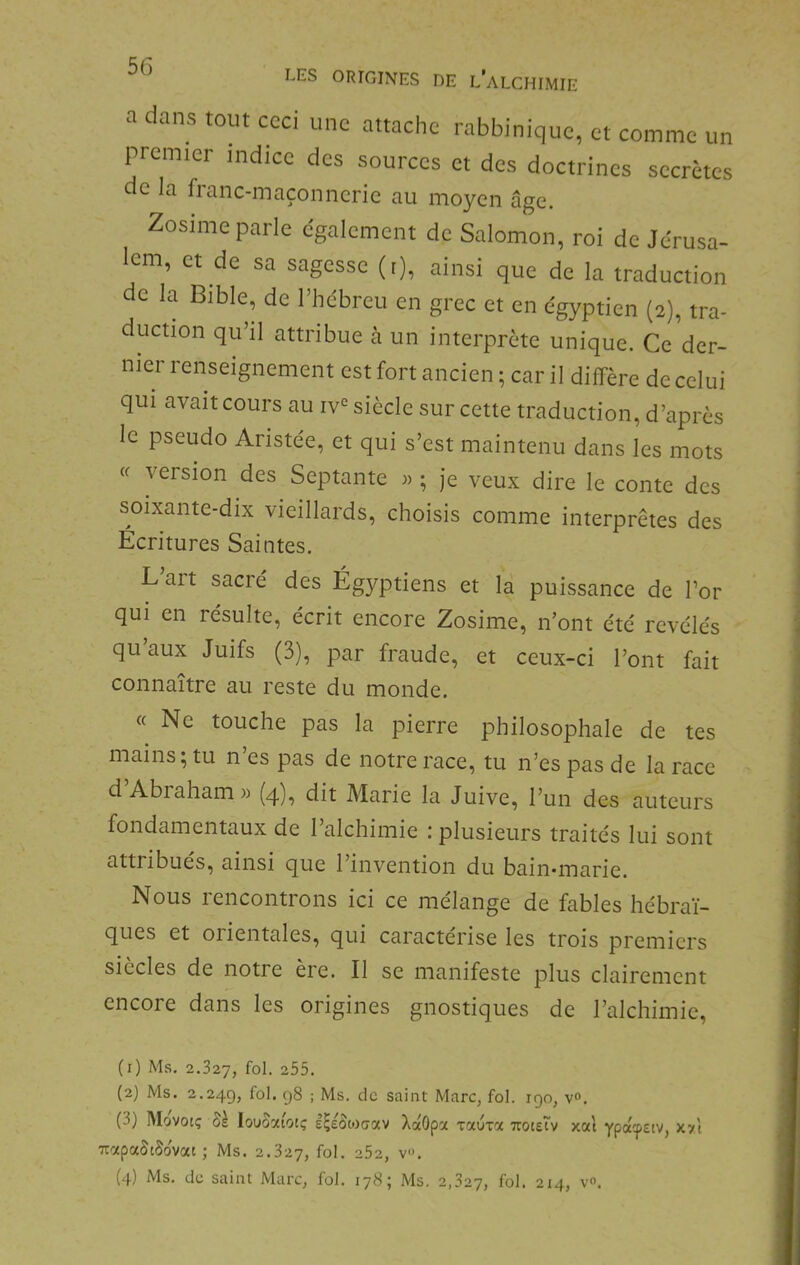 LES ORIGINES DE l’aLCHIMIE a dans tout ceci une attache rabbiniquc, et comme un premier indice des sources et des doctrines secrètes cie la franc-maçonncric au moyen âge. Zosime parle egalement de Salomon, roi de Jérusa- lem, et de sa sagesse (i), ainsi que de la traduction de la Bible, de l’hebreu en grec et en égyptien (2), tra- duction qu’il attribue à un interprète unique. Ce der- nier renseignement est fort ancien ; car il diffère de celui qui avait cours au iv'^ siècle sur cette traduction, d’après le pseudo Aristée, et qui s’est maintenu dans les mots « version des Septante j) ; Je veux dire le conte des soixante-dix vieillards, choisis comme interprètes des Ecritures Saintes. Lait sacré des Égyptiens et la puissance de l’or qui en résulte, écrit encore Zosime, n’ont été révélés qu’aux Juifs (3), par fraude, et ceux-ci l’ont fait connaître au reste du monde. « Ne touche pas la pierre philosophale de tes mains; tu n’es pas de notre race, tu n’es pas de la race d Abraham )) (q), dit Marie la Juive, l’un des auteurs fondamentaux de l’alchimie : plusieurs traités lui sont attribues, ainsi que l’invention du bain*marie. Nous rencontrons ici ce mélange de fables hébraï- ques et oiientales, qui caractérisé les trois premiers siccles de notre ère. Il se manifeste plus clairement encore dans les origines gnostiques de l’alchimie. (r) Ms. 2.327, fol- -55. (2) Ms. 2.24g, fol- 98 ; Ms. de saint Marc, fol. igo, v». (3) Movotç louoaiotç l^eowciav XaOpa xaura TtoteTv x«t ypa^stv, xy.l TtapaStSovat ; Ms. 2.327, 252, v».