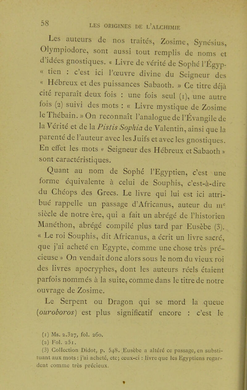 LES ORIGINES DE l’aLCHIMIE Les auteurs de nos traites, Zosime, Synésius, Olympiodore, sont aussi tout remplis de noms et d’idees gnostiques. « Livre de vérité de Sophé l’Kgyp- « tien . c est ici 1 œuvre divine du Seigneur des « Hébreux et des puissances Sabaoth. m Ce titre déjà cité leparaît deux fois : une fois seul (i), une autre fois (2) suivi des mots : « Livre mystique de Zosime IcThébain. » On reconnaît l’analogue de l’Évangile de la Véiité et de la Pislis Sophia de Valentin, ainsi que la paienté de 1 auteur avec les Juifs et avec les gnostiques. En effet les mots v Seigneur des Hébreux et Sabaoth » sont caractéristiques. Quant au nom de Sophé l’Eg}^ptien, c’est une forme équivalente à celui de Souphis, c’est-à-dire du Chéops des Grecs. Le livre qui lui est ici attri- bué rappelle un passage d’Africanus, auteur du 111*= siècle de notre ère, qui a fait un abrégé de l’historien Manéthon, abrégé compilé plus tard par Eusèbe (3). « Le roi Souphis, dit Africanus, a écrit un livre sacré, que j’ai acheté en Egypte, comme une chose très pré- cieuse » On vendait donc alors sous le nom du vieux roi des livres apocryphes, dont les auteurs réels étaient parfois nommés à la suite, comme dans le titre de notre ouvrage de Zosime. Le Serpent ou Dragon qui se mord la queue [ouroboros) est plus significatif encore : c’est le (1) Ms. 2.827, fol 2G0. (2) Fol. 25i . (3) Collection Didot, p. 848. ;Eusèbc a altéré ce passage, en substi- tuant aux mots : j’ai acheté, etc; ceux-ci : livre que les Egyptiens regar- dent comme très précieux.