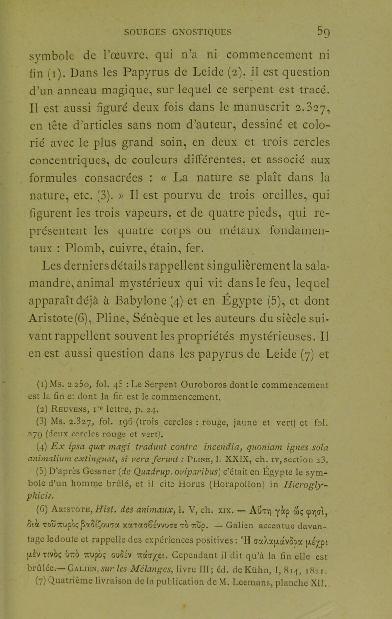 symbole de l’œuvre, qui n’a ni commencement ni fin (i). Dans les Papyrus de Leide (2), il est question d’un anneau magique, sur lequel ce serpent est tracé. Il est aussi figuré deux fois dans le manuscrit 2.827, en tête d’articles sans nom d’auteur, dessiné et colo- rié avec le plus grand soin, en deux et trois cercles concentriques, de couleurs différentes, et associé aux formules consacrées : « La nature se plaît dans la nature, etc. (3). « Il est pourvu de trois oreilles, qui figurent les trois vapeurs, et de quatre pieds, qui re- présentent les quatre corps ou métaux fondamen- taux : Plomb, cuivre, étain, fer. Les derniersdétails rappellent singulièrement la sala- mandre, animal mystérieux qui vit dans le feu, lequel f apparaît déjà à Babylone (4) et en Egypte (5), et dont Aristote (6), Pline, Sénèque et les auteurs du siècle sui- vant rappellent souvent les propriétés mystérieuses. Il en est aussi question dans les papyrus de Leide (7) et (1) Ms. 2.25o, fol. 45 : Le Serpent Ouroboros dont le commencement est la fin et dont la fin est le commencement. (2) Reuvens, ue lettre^ p. 24. (3) Ms. 2.327, foJ- (trois cercles : rouge, jaune et vert) et fol. 27g (deux cercles rouge et vert). (4) Ex ipsa quæ magi tradunt contra incendia, qnoniam ignés sola animalium extinguat, si vera ferunt : Pline, 1. XXIX, ch. iv, section >3. (5) D’apres Gessner {de Quadrup. oviparibus) c’était en Égypte le sym- bole d’un homme brûlé, et il cite Horus (Horapollon) in Hierogly- phicis. (6) Aristote, Hist. des animaux, 1. V, ch. xix. — Auty) yàp <5ç 9V)(Tt, Sià TouTTupoçpaSi'^ouaa xaTaaSsvvuae to Tuüp. — Galien accentue davan- tage ledoute et rappelle des expériences positives: 'Il aaXajxavSpa [xéypt aevTtvbç U7tb Ttupb; ouoiv Ttaa/et. Cependant il dit qu’à la fin elle est hrù\ôe.—Galien, sur les Mélanges, livre 111; éd. de Kuhn, 1,814, (7) Quatrième livraison de la publication de M. Leemans, planche XII.