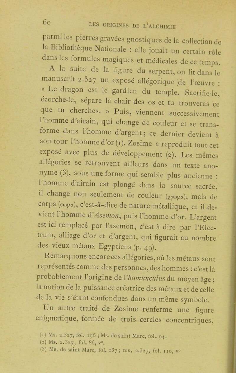 parmi les pierres gravées gnostiques de la collection de la Bibliothèque Nationale : elle jouait un certain rôle dans les formules magiques et médicales de ce temps. A la suite de la figure du serpent, on lit dans le manuscrit 2.827 un exposé allégorique _de l’œuvre : « Le dragon est le gardien du temple. Sacrifie-le, écorche-le, sépare la chair des os et tu trouveras ce’ que tu cherches. « Puis, viennent successivement l’homme d’airain, qui change de couleur et se trans- forme dans l’homme d’argent ; ce dernier devient à son tour l’homme d’or (i). Zosime a reproduit tout cet exposé avec plus de développement (2). Les mêmes allégories se retrouvent ailleurs dans un texte ano- nyme (3), sous une forme qui semble plus ancienne : 1 homme d airain est plongé dans la source sacrée, il change non seulement de couleur (;^pto.aa), mais de’ corps (crwp.a), c’est-à-dire de nature métallique, et il de- vient l’homme dCAsemon, puis l’homme d’or. L’argent est ici remplacé par l’asemon, c’est à dire par l’Elec- trum, alliage d or et d’argent, qui figurait au nombre des vieux métaux Egyptiens (p. 49). Remarquons encore ces allégories, ou les métaux sont 1 epi ésentés comme des personnes, des hommes : c’est là probablement l’origine de V homiinciiliis du moyen âge; la notion de la puissance créatrice des métaux et de celle de la vie s’étant confondues dans un même symbole. Un autre traité de Zosime renferme une fiaure énigmatique, formée de trois cercles concentriques, (1) Ms. 2.327, fol- 196 ; Ms. de saint Marc, fol. 94. (2) Ms. 2.327, fol. SC, v°.