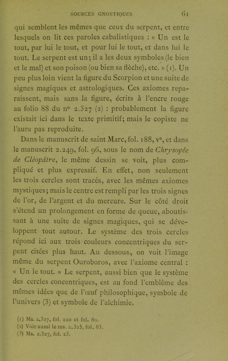 qui semblent les memes que ceux du serpent, et entre lesquels on lit ces paroles cabalistiques : « Un est le tout, par lui le tout, et pour lui le tout, et dans lui le tout. Le serpent est un; il a les deux symboles (le bien et le mal) et son poison (ou bien sa flèche), etc. w (i). Un peu plus loin vient la figure du Scorpion et une suite de signes magiques et astrologiques. Ces axiomes repa- raissent, mais sans la figure, écrits à l’encre rouge au folio 88 du n° 2.827 (2) : probablement la figure existait ici dans le texte primitif; mais le copiste ne l’aura pas reproduite. Dans le manuscrit de saint Marc, fol. 188, v°, et dans le manuscrit 2.249, sous le nom de Cluysopée de Cléopâtre^ le même dessin se voit, plus com- pliqué et plus expressif. En effet, non seulement les trois cercles sont tracés, avec les mêmes axiomes mystiques; mais le centre est rempli par les trois signes de l’or, de l’argent et du mercure. Sur le côté droit s’étend un prolongement en forme de queue, aboutis- sant à une suite de signes magiques, qui se déve- loppent tout autour. Le système des trois cercles répond ici aux trois couleurs concentriques du ser- pent citées plus haut. Au dessous, on voit l’image même du serpent Ouroboros, avec l’axiome central : « Un le tout. » Le serpent, aussi bien que le système des cercles concentriques, est au fond l’emblème des memes idées que de l’œuf philosophique, symbole de l’univers (3) et symbole de l’alchimie. (1) Ms. 2.327, fol- 220 et fol. 80. (2) Voir aussi le ms. 2.325, fol. 83. (3) Ms. 2.327, fol. 23.