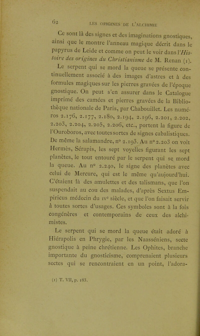 ORFCINIZS DE e’ai.CHIMIE Ce sont là des signes et des imaginations gnostiques, ainsi que le montre l’anneau magique décrit dans le papyrus de Leide et comme on peut le voir dans VHis- toire des origines du Christianisme de M. Renan (i). Le serpent qui se mord la queue se présente con- tinuellement associé à des images d’astres et à des formules magiques sur les pierres gravées de l’époque gnostique. On peut s’en assurer dans le Catalogue imprimé des camées et pierres gravées de la Biblio- thèque nationale de Paris, par Chabouillet. Les numé- ros 2.176, 2.177, 2.180, 2.194, 2.196, 2.201, 2.202, 2.2o3, 2.204, 2.2o5, 2.206, etc., portent la figure de 1 Ouroboros, avec toutes sortes de signes cabalistiques. De meme la salamandre, n° 2. iqS. Au n° 2.208 on voit Hermès, Sérapis, les sept voyelles figurant les sept planètes, le tout entouré par le serpent qui se mord la queue. Au n° 2.240, le signe des planètes avec celui de Mercure, qui est le même qu’aujourd’hui. C’étaient là des amulettes et des talismans, que l’on suspendait au cou des malades, d’après Sextus Em- piricLis médecin du iv*^ siècle, et que l’on faisait servir à toutes sortes d’usages. Ces symboles sont à la fois congénères et contemporains de ceux des alchi- mistes. Le serpent qui se mord la queue était adoré à Hiérapolis en Phrygie, par les Naasséniens, secte gnostique à peine chrétienne. Les Ophites, branche importante du gnosticisme, comprenaient plusieurs sectes qui se rencontraient en un point, l’adora-