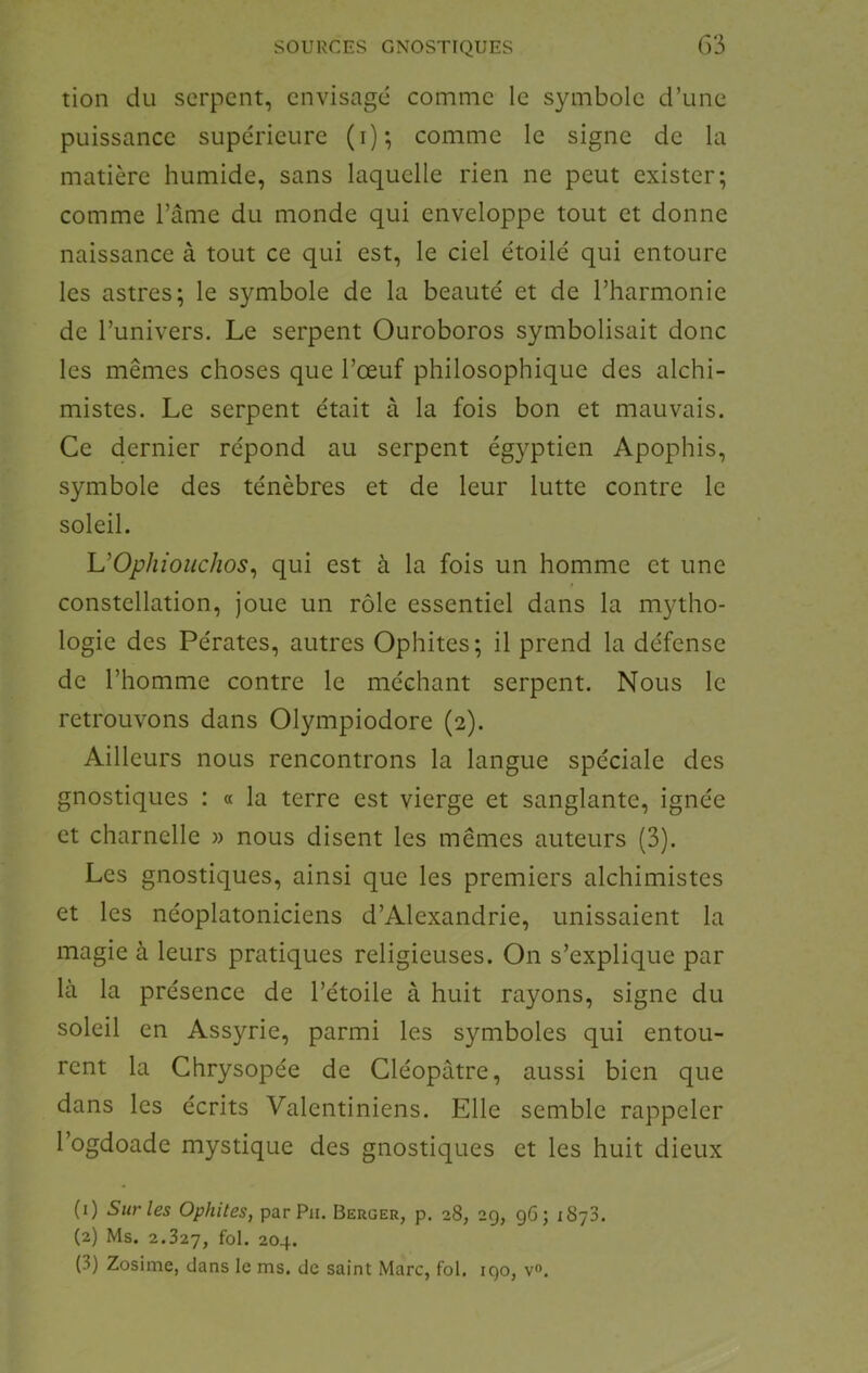 tion du serpent, envisagé comme le symbole d’une puissance supérieure (i); comme le signe de la matière humide, sans laquelle rien ne peut exister; comme l’âme du monde qui enveloppe tout et donne naissance à tout ce qui est, le ciel étoilé qui entoure les astres; le symbole de la beauté et de l’harmonie de l’univers. Le serpent Ouroboros symbolisait donc les mêmes choses que l’œuf philosophique des alchi- mistes. Le serpent était à la fois bon et mauvais. Ce dernier répond au serpent égyptien Apophis, symbole des ténèbres et de leur lutte contre le soleil. UOphiouchos^ qui est à la fois un homme et une constellation, joue un rôle essentiel dans la mytho- logie des Pérates, autres Ophites; il prend la défense de l’homme contre le méchant serpent. Nous le retrouvons dans Olympiodore (2). Ailleurs nous rencontrons la langue spéciale des gnostiques : « la terre est vierge et sanglante, ignée et charnelle » nous disent les mêmes auteurs (3). Les gnostiques, ainsi que les premiers alchimistes et les néoplatoniciens d’Alexandrie, unissaient la magie à leurs pratiques religieuses. On s’explique par là la présence de l’étoile à huit rayons, signe du soleil en Assyrie, parmi les symboles qui entou- rent la Chrysopée de Cléopâtre, aussi bien que dans les écrits Valentiniens. Elle semble rappeler l’ogdoade mystique des gnostiques et les huit dieux (1) Sur les Ophites, par Pu. Berger, p. 28, 2g, gG; iSyS. (2) Ms. 2.327, fol- 204. (3) Zosime, dans le ms. de saint Marc, fol. igo, v.