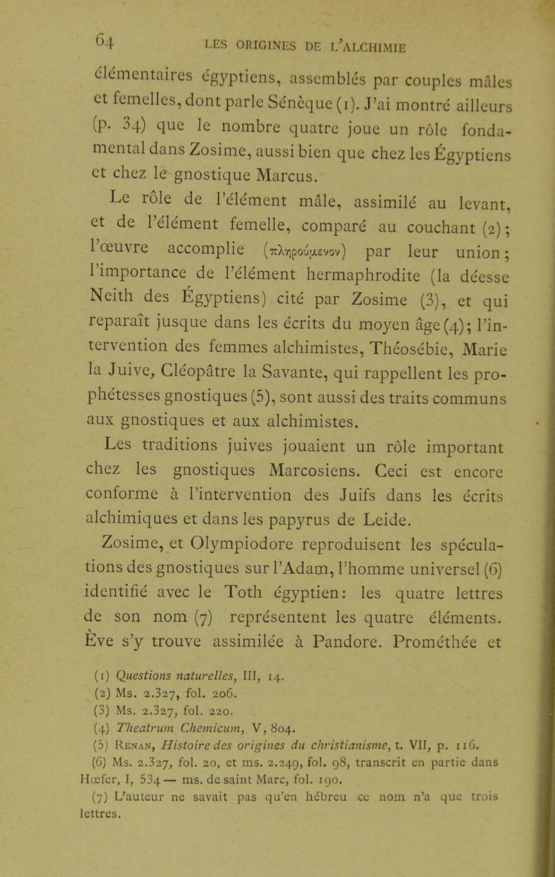 clcmentaircs égyptiens, assemblés par couples mâles et femelles, dont parle Sénèque (i). J’ai montré ailleurs (p. 34) que le nombre quatre joue un rôle fonda- mental dans Zosime, aussi bien que chez les Égyptiens et chez le gnostique Marcus. Le rôle de l’élément mâle, assimilé au levant, et de l’élément femelle, comparé au couchant (2) ; 1 œuvre accomplie (7rXr,pouw.£vov) par leur union ; l’importance de l’élément hermaphrodite (la déesse Neith des Égyptiens) cité par Zosime (3), et qui reparaît jusque dans les écrits du moyen âge (4); l’in- tervention des femmes alchimistes, Théosébie, Marie la Juive, Cléopâtre la Savante, qui rappellent les pro- phétesses gnostiques (5), sont aussi des traits communs aux gnostiques et aux alchimistes. Les traditions juives jouaient un rôle important chez les gnostiques Marcosiens. Ceci est encore conforme à l’intervention des Juifs dans les écrits alchimiques et dans les papyrus de Leide. Zosime, et Olympiodore reproduisent les spécula- tions des gnostiques sur l’Adam, l’homme universel (6) identifié avec le Toth égyptien; les quatre lettres de son nom (7) représentent les quatre éléments. Eve s’y trouve assimilée à Pandore. Prométhée et (1) Questions naturelles, III, 14. (2) Ms. 2.327, fol. 206. (3) Ms. 2.327, fol. 220. (4) Theatrum Chemicum, V, 804. (5) Renan, Histoire des origines du christianisme, t. VII, p. iiG. (C) Ms. 2.327, fol* 20, et ms. 2.249, fol* transcrit en partie dans llocfer, I, 534— ms. de saint Marc, fol. 190. (7) L’auteur ne savait pas qu’en hébreu ce nom n’a que trois lettres.
