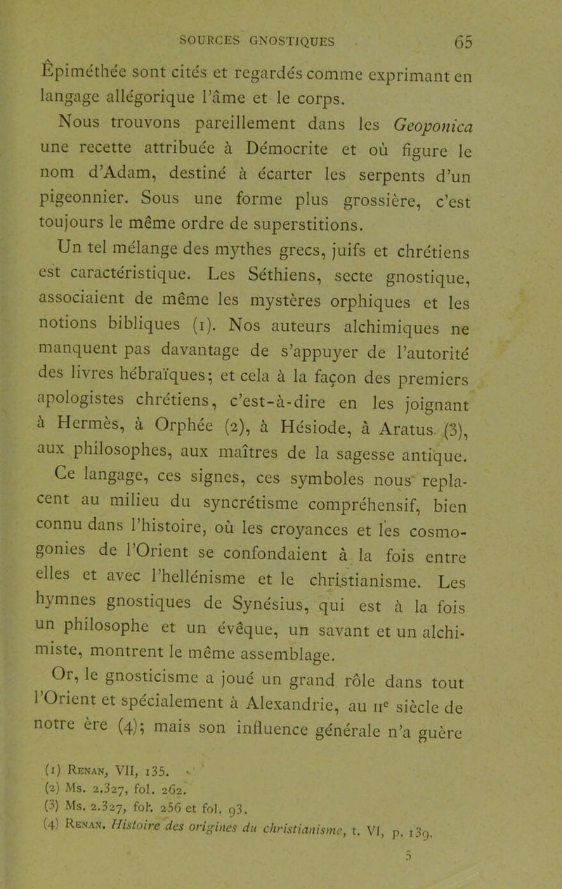 A Epiméthée sont cités et regardés comme exprimant en langage allégorique l’ânie et le corps. Nous trouvons pareillement dans les Geoponica une recette attribuée à Démocrite et où figure le nom d’Adam, destiné à écarter les serpents d’un pigeonnier. Sous une forme plus grossière, c’est toujours le même ordre de superstitions. Un tel mélange des mythes grecs, juifs et chrétiens est caractéristique. Les Séthiens, secte gnostique, associaient de même les mystères orphiques et les notions bibliques (i). Nos auteurs alchimiques ne manquent pas davantage de s’appuyer de l’autorité des livres hébraïques; et cela à la façon des premiers apologistes chrétiens, c’est-à-dire en les joignant à Hermès, à Orphée (2), à Hésiode, à Aratus. (3), aux philosophes, aux maîtres de la sagesse antique. Ce langage, ces signes, ces symboles nous repla- cent au milieu du syncrétisme compréhensif, bien connu dans l’histoire, où les croyances et les cosmo- gonies de l’Orient se confondaient à la fois entre elles et avec l’hellénisme et le christianisme. Les hymnes gnostiques de Synésius, qui est à la fois un philosophe et un évêque, un savant et un alchi- miste, montrent le même assemblage. Or, le gnosticisme a joué un grand rôle dans tout 1 Orient et spécialement à Alexandrie, au siècle de notre ère (4); mais son influence générale n’a guère (1) Renan, VII, i35. • (2) Ms. 2.327, fol* 262. (3) Ms. 2.327, fol*. 256 et fol. g3. (4) Renan. Histoire des origines du christianisme, t. VI, p. i3g.