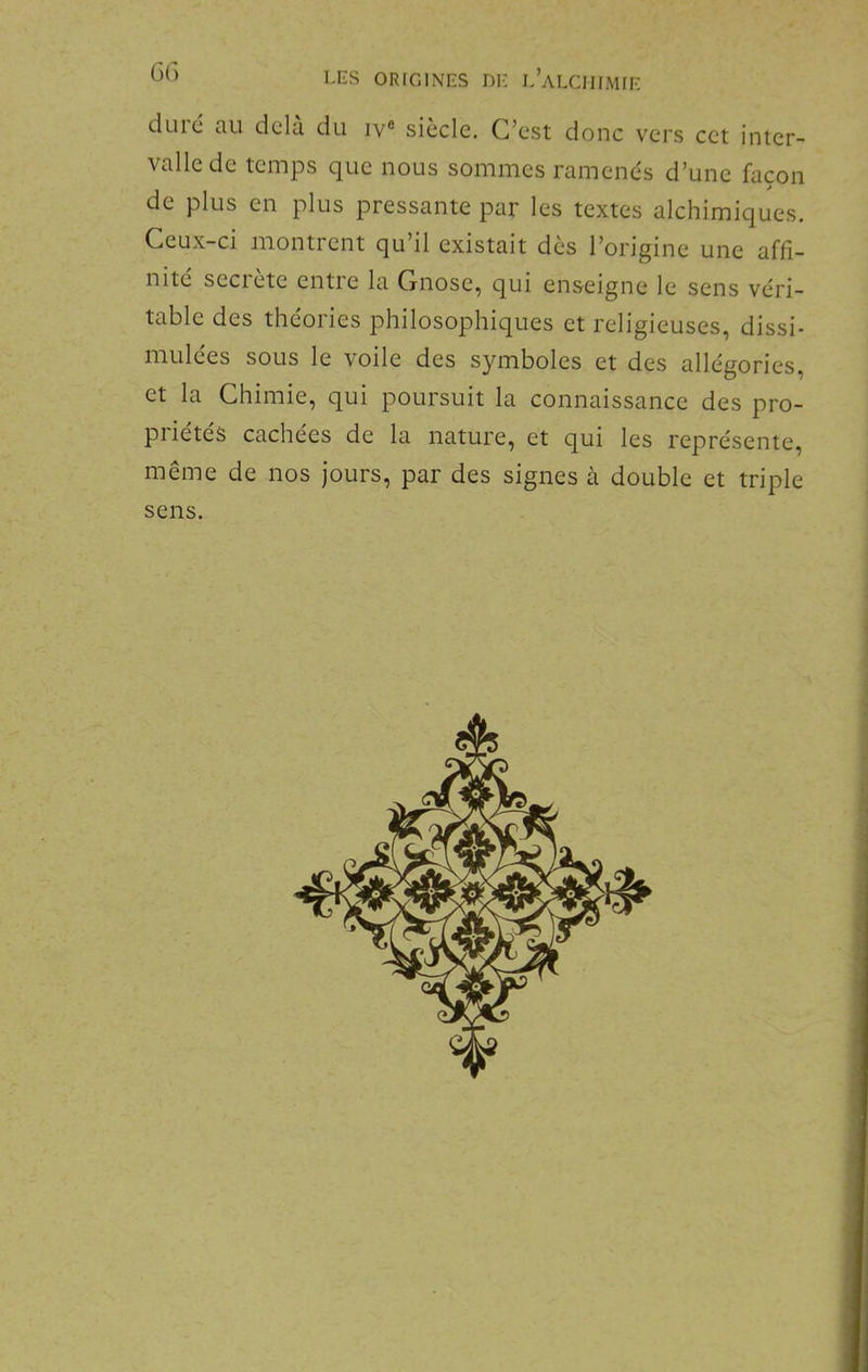 dulc au delà du iv® siècle. C’est donc vers cet inter- valle de temps que nous sommes ramenés d’une façon de plus en plus pressante par les textes alchimiques. Ceux-ci montrent qu’il existait dès l’origine une affi- nité seciete entie la Cnose, qui enseigne le sens véri- table des théories philosophiques et religieuses, dissi- mulées sous le voile des symboles et des allégories, et la Chimie, qui poursuit la connaissance des pro- priétés cachées de la nature, et qui les représente, même de nos jours, par des signes à double et triple sens.