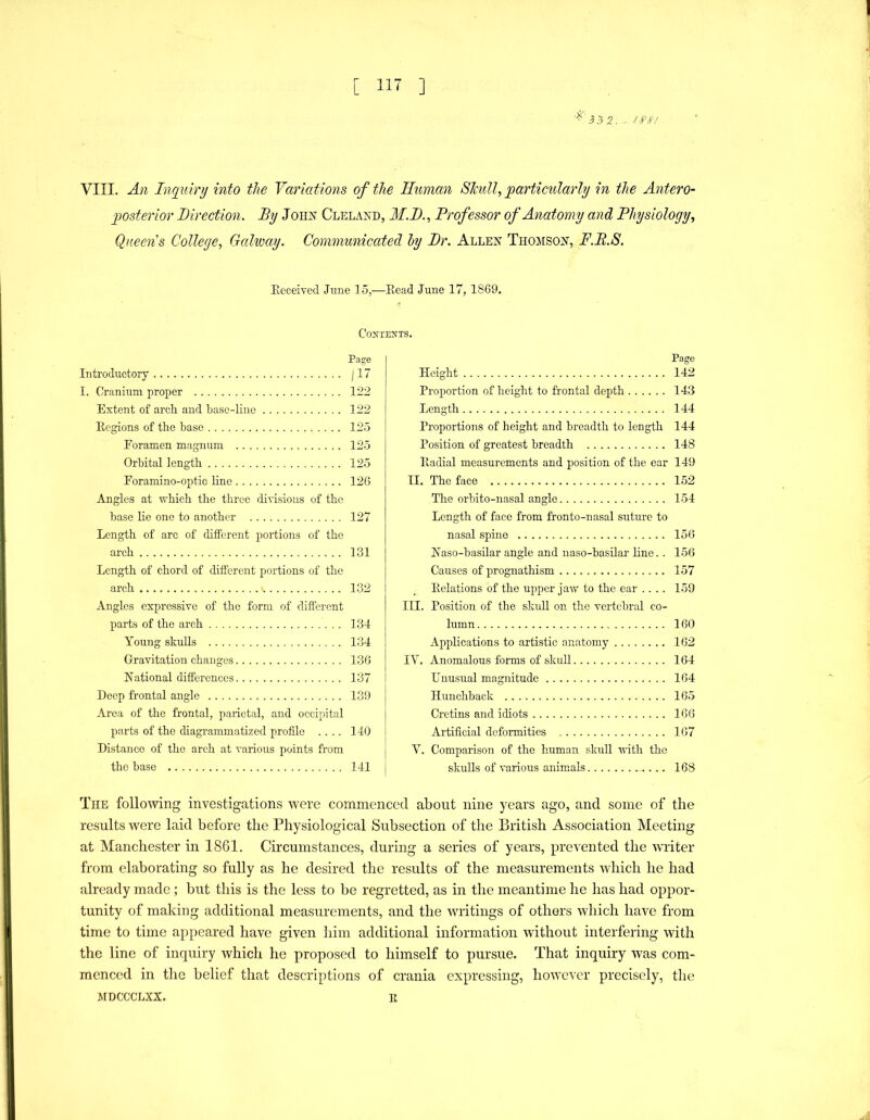 VIII. An Inquiry into the Variations of the Human Skull, 'particularly in the Antero- posterior Direction. By JoiijN” Cleland, M.D., Professor of Anatomy and Physiology, Queen's College, Galway. Communicated hy Dr. Allen Thojison, F.B.S. Eeceived Jime 15,—Eead June 17, 1869. C02fIEXTS. Page Introductory /17 I. Cranium proper 122 Extent of arch and base-line 122 Ecgions of the base 125 Eoramen magnum 125 Orbital length 125 Eoramino-optic line 126 Angles at which the three divisions of the base lie one to another 127 Length of arc of different portions of the arch 131 Length of chord of different portions of the arch 132 Angles expressive of the form of different parts of the arch 134 Young skulls 134 Gravitation changes 136 National differences 137 Deep frontal angle 139 Area of the frontal, parietal, and occipital parts of the diagrammatized profile .... 140 Distance of the arch at various points from the base 141 Page Height 142 Proportion of height to frontal depth 143 Length 144 Proportions of height and breadth to length 144 Position of greatest breadth 148 Eadial measurements and position of the ear 149 II. The face 152 The orbito-nasal angle 154 Length of face from fronto-nasal suture to nasal spine 156 Naso-basilar angle and naso-basilar line. . 156 Causes of prognathism 157 Eolations of the upper jaw to the ear .... 159 III. Position of the skull on the vertebral co- lumn 160 Applications to artistic anatomy 162 IV. Anomalous forms of skull 164 Unusual magnitude 164 Hunchback 16.5 Cretins and idiots 166 Artificial deformities 167 V. Comparison of the human skull with the skulls of various animals .. 168 The following investigations were commenced about nine years ago, and some of the results were laid before the Physiological Subsection of the British Association Meeting at Manchester in 1861. Circumstances, during a series of years, prevented the writer from elaborating so fully as he desired the results of the measurements which he had already made; hut this is the less to be regretted, as in the meantime he has had oppor- tunity of making additional measurements, and the writings of others which have from time to time appeared have given him additional information without interfering with the line of inquiry which he proposed to himself to pursue. That inquiry was com- menced in the belief that descriptions of crania expressing, however precisely, the MDCCCLXX. E