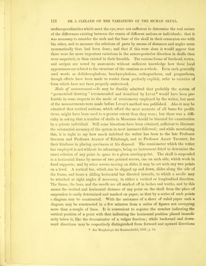 surface-peculiarities which meet the eye, were not sufficient to determine the real nature of the differences existing between the crania of different nations or individuals; that it was necessary to consider the arch and the base of the skull in their connexion one with the other, and to measure the relations of parts by means of distances and angles more systematically than had been done; and that if this were done it would appear that there were far more important variations in the antero-posterior direction in skulls than were suspected, or than existed in their breadth. The various forms of forehead, vertex, and occiput are noted by anatomists without sufficient knowledge how these local appearances are related to the structure of the cranium as a whole. Even such generally used words as dolichocephalous, brachycephalous, orthognathous, and prognathous, though efforts have been made to render them perfectly explicit, refer to varieties of form which have not been properly understood. Mode of measurement.—It may be frankly admitted that probably the system of “geometrical drawing” recommended and described by Lucae* would have been pre- ferable in some respects to the mode of craniometry employed by the writer, but most of the measurements were made before Lucae’s method was published. Also it may be admitted that vertical sections, which afford the most accurate of all bases for profile views, might have been used to a greater extent than they were; but there was a diffi- culty in asking that a number of skulls in Museums should be bisected for examination by a private individual. Still some bisections have been obtained, sufficient to illustrate the substantial accuracy of the system in most instances followed ; and while mentioning this, it is right to say how much indebted the writer has been to the late Professor Goodsir and Professor Allmax of Edinburgh, and to Professor Allen Thomson, for their kindness in placing specimens at his disposal. The craniometer which the writer has employed is not without its advantages, being an instrument fitted to determine the exact relation of any point in space to a given starting-point. The skull is suspended in a horizontal frame by means of two pointed screws, one on each side, which work in fixed supports; and by other screws moving on slides it may be set with any two points on a level. A vertical bar, which can be slipped up and down, slides along the side of the frame, and bears a sliding horizontal bar directed inwards, to which a needle may be attached at right angles if necessary, in either a vertical or longitudinal direction. The frame, the bars, and the needle are all marked off in inches and tenths, and by this means the vertical and horizontal distance of any point on the skull from the place of suspension is easily determined and marked on paper, so that by a series of such points a diagram may be constructed. AVith the assistance of a sheet of rnled paper such a diagram may be constructed in a few minutes from a series of figures not occupying more than a couple of lines. It is convenient to register the number indicating the vertical position of a point with that indicating the horizontal position placed immedi- ately below it, like the denominator of a vulgar fraction; while backward and down- ward directions may be respectively distinguished from forward and upward directions * Zur Morphologie der Eassenschiidel, 1861, p. 16.