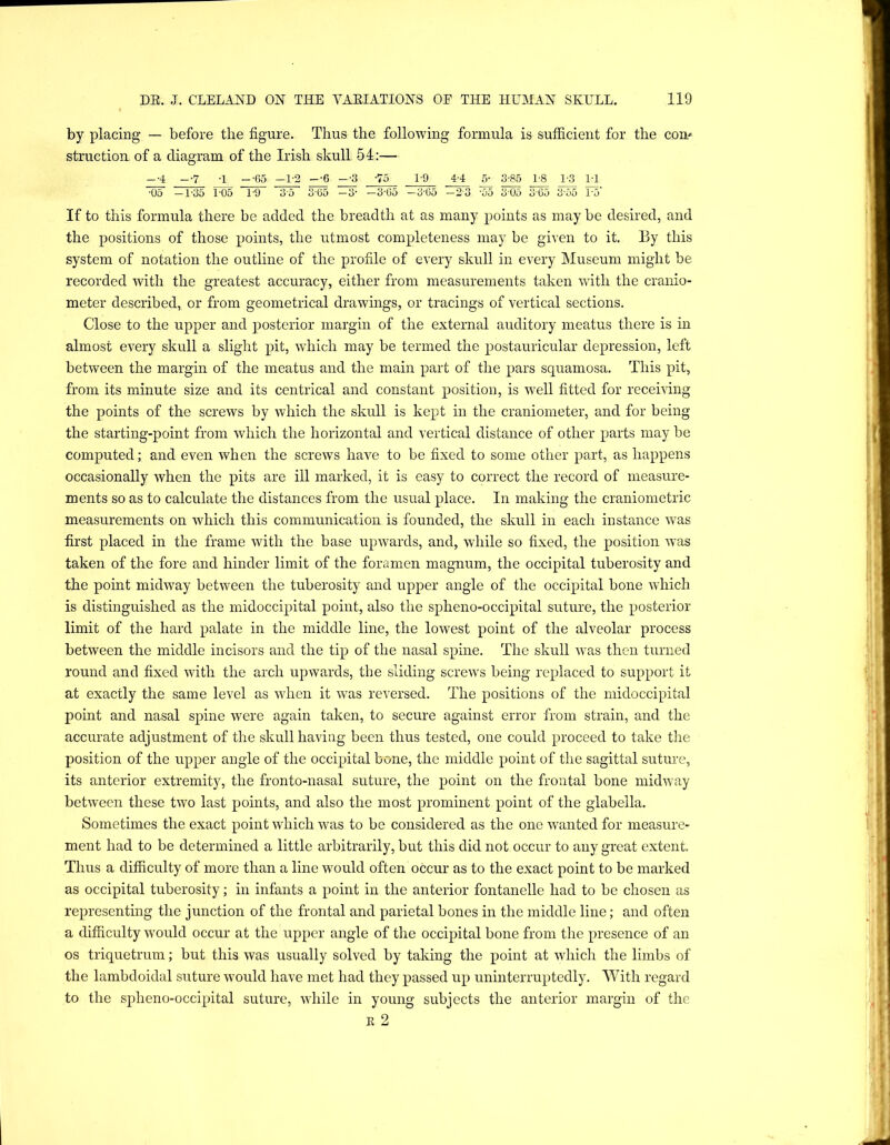 by placing — before the figure. Thus the following formula is sufficient for the com structioiL of a diagram of the Irish skull 54:— -•4 --7 -1 --65 -1-3 --6 --3 -75 1 9 4-4 ^ ^ 18 1-3 1-1 1)5 -1-35 V05 3-5 3-65 -3- -3-65 -3'65 -2'3 -55 305 3G5 3-55 F5’ If to this formula there be added the breadth at as many points as may be desired, and the positions of those points, the utmost completeness may be given to it. By this system of notation the outline of the profile of every skull in every Museum might be recorded with the greatest accuracy, either from measurements taken with the cranio- meter described, or from geometrical drawings, or tracings of vertical sections. Close to the upper and posterior margin of the external auditory meatus there is in almost every skull a slight pit, which may be termed the postauricular depression, left between the margin of the meatus and the main part of the pars squamosa. This pit, from its minute size and its centrical and constant position, is well fitted for receiving the points of the screws by which the skull is kept in the craniometer, and for being the starting-point from which the horizontal and vertical distance of other parts may be computed; and even when the screws have to be fixed to some other part, as happens occasionally when the pits are ill marked, it is easy to correct the record of measure- ments so as to calculate the distances from the usual place. In making the craniometric measurements on which this communication is founded, the skull in each instance was first placed in the frame with the base upwards, and, while so fixed, the position was taken of the fore and hinder limit of the foramen magnum, the occipital tuberosity and the point midway between the tuberosity and upper angle of the occipital bone which is distinguished as the midoccipital point, also the spheno-occipital suture, the posterior limit of the hard palate in the middle line, the lowest point of the alveolar process between the middle incisors and the tip of the nasal spine. The skull was then turned round and fixed with the arch upwards, the sliding screws being replaced to support it at exactly the same level as when it was reversed. The positions of the midoccipital point and nasal spine were again taken, to secure against error from strain, and the accurate adjustment of the skull having been thus tested, one could proceed to take the position of the upper angle of the occipital bone, the middle point of the sagittal suture, its anterior extremity, the fronto-nasal suture, the point on the frontal bone midway between these two last points, and also the most prominent point of the glabella. Sometimes the exact point which was to be considered as the one wanted for measure- ment had to be determined a little arbitrarily, but this did not occur to any great extent. Thus a difficulty of more than a line would often occur as to the exact point to be marked as occipital tuberosity; in infants a point in the anterior fontanelle had to be chosen as representing the junction of the frontal and parietal bones in the middle line; and often a difficulty would occur at the upper angle of the occipital bone from the presence of an os triquetrum; but this was usually solved by taking the point at which the limbs of the lambdoidal snture would have met had they passed up uninterruptedly. With regard to the spheno-occipital suture, while in young subjects the anterior margin of the K 2