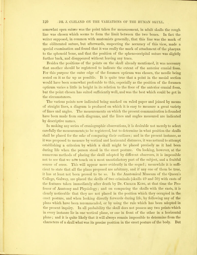 somewhat open suture was the point taken for measurement, in adult skulls the rough line was chosen which seems to form the limit between the two hones. In fact the writer supposed, in common with anatomists gene rally, that this line was the mark of the obliterated suture, but afterwards, suspecting the accuracy of this view, made a special examination and found that it was really the mark of attachment of the pharynx to the sphenoid hone, and that the position of the spheno-occipital suture W'as slightly further back, and disappeared without leaving any trace. Besides the positions of the points on the skull already mentioned, it was necessary that another should bo registered to indicate the extent of the anterior cranial fossa. For this purpose the outer edge of the foramen opticum was chosen, tlie needle being rested on it as far up as possible. It is quite true that a point in the mesial section would have been somewhat preferable to this, especially as the position of the foramen opticum varies a little in height in its relation to the floor of the anterior cranial fossa, but the point chosen has suited sufficiently well, and was the best which could be got in the circumstances. The various points now indicated being marked on ruled paper and joined by means of straight lines, a diagram is produced on which it is easy to measure a great variety of lines and angles. The measurements on which the present communication is founded have been made from such diagrams, and the lines and angles measured are indicated by descriptive names. In making any series of craniographic observations, it is desirable not merely to select carefully the measurements to be registered, but to determine in what position the skulls shall be placed for the sake of comparing their outlines; and in the present instance, as it was proposed to measure by vertical and horizontal distances, it was natural to attempt establishing a criterion by which a skull might be placed precisely as it had been during life when the person stood in the erect posture. On looking, however, at the numerous methods of placing the skull adopted by different observers, it is impossible not to see that we now touch on a most unsatisfactoiy part of the subject, and a fruitful source of error. This will appear more evidently in the sequel; meanwhile it is suffi- cient to state that all the plans proposed are arbitrary, and if any one of them be true, it has at least not been proved to be so. In the Anatomical Museum of the Queen’s College, Galway, are placed the skulls of two criminals (skulls 49 and 50) with casts of the features taken immediately after death by Dr. Ckoker King, at that time the Pro- fessor of Anatomy and Physiology; and on comparing the skulls with the casts, it is clearly noticeable that they are not placed in the position which they occupied in the erect posture, and when looking directly forwards during life, by following any of the plans which have been recommended, or by using the rule which has been adopted in the present inquiiy. In all probability the skull does not possess any two points which in every instance lie in one vertical plane, or one in front of the other in a horizontal plane ; and it is quite likely that it Avill always remain impossible to determine from the characters of a skull what was its precise position in the erect posture of the body. But