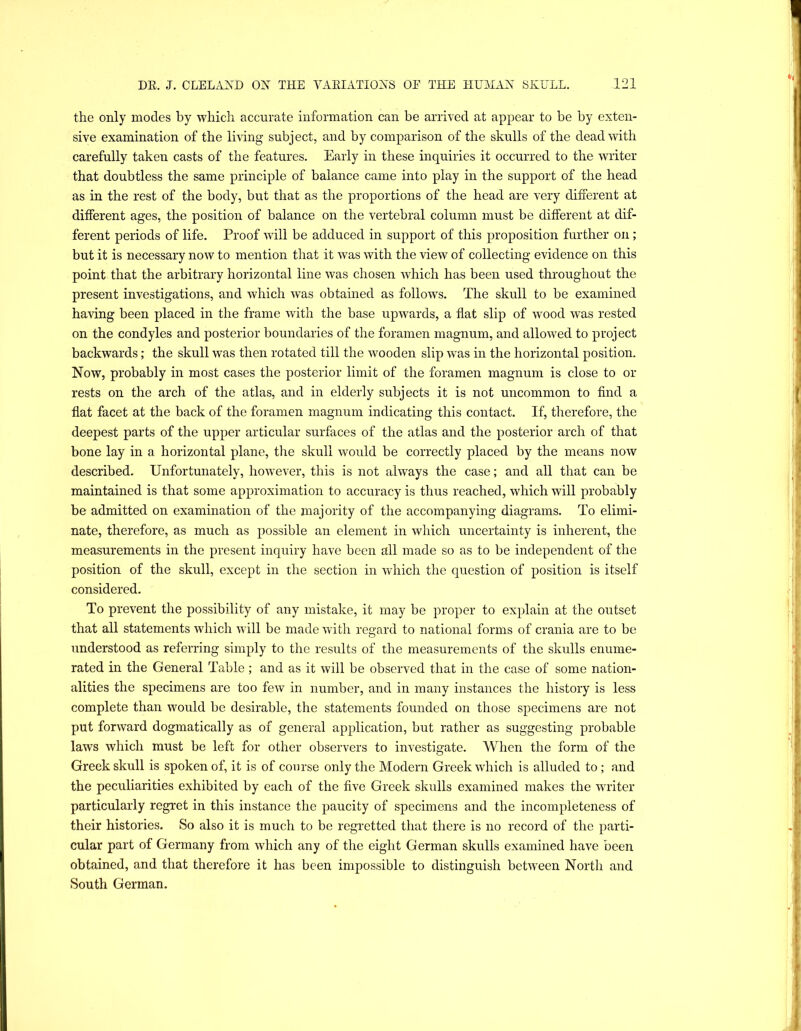 the only modes by which accurate information can be arrived at appear to be by exten- sive examination of the living subject, and by comparison of the skulls of the dead with carefully taken casts of the features. Early in these inquiries it occurred to the writer that doubtless the same principle of balance came into play in the support of the head as in the rest of the body, but that as the proportions of the head are very different at different ages, the position of balance on the vertebral column must be different at dif- ferent periods of life. Proof rvill be adduced in support of this proposition further on; but it is necessary now to mention that it was with the view of collecting evidence on this point that the arbitrary horizontal line was chosen which has been used throughout the present investigations, and which was obtained as follows. The skull to be examined having been placed in the frame with the base upwards, a flat slip of wood was rested on the condyles and posterior boundaries of the foramen magnum, and allowed to project backwards; the skull was then rotated till the wooden slip was in the horizontal position. Now, probably in most cases the posterior limit of the foramen magnum is close to or rests on the arch of the atlas, and in elderly subjects it is not uncommon to find a flat facet at the back of the foramen magnum indicating this contact. If, therefore, the deepest parts of the upper articular surfaces of the atlas and the posterior arch of that bone lay in a horizontal plane, the skull would be correctly placed by the means now described. Unfortunately, however, this is not always the case; and all that can be maintained is that some approximation to accuracy is thus reached, which will probably be admitted on examination of the majority of the accompanying diagrams. To elimi- nate, therefore, as much as possible an element in which uncertainty is inherent, the measurements in the present inquiry have been all made so as to be independent of the position of the skull, except in the section in which the question of position is itself considered. To prevent the possibility of any mistake, it may be proper to explain at the outset that all statements which will be made wdth regard to national forms of crania are to be understood as referring simply to the results of the measurements of the skulls enume- rated in the General Table; and as it will be observed that in the case of some nation- alities the specimens are too few in number, and in many instances the history is less complete than would be desirable, the statements founded on those specimens are not put forward dogmatically as of general application, but rather as suggesting probable laws which must be left for other observers to investigate. AVhen the form of the Greek skull is spoken of, it is of course only the Modern Greek wEich is alluded to; and the peculiarities exhibited by each of the five Greek skulls examined makes the waiter particularly regret in this instance the paucity of specimens and the incompleteness of their histories. So also it is much to be regretted that there is no record of the parti- cular part of Germany from which any of the eight German skulls examined have been obtained, and that therefore it has been impossible to distinguish between North and South German.