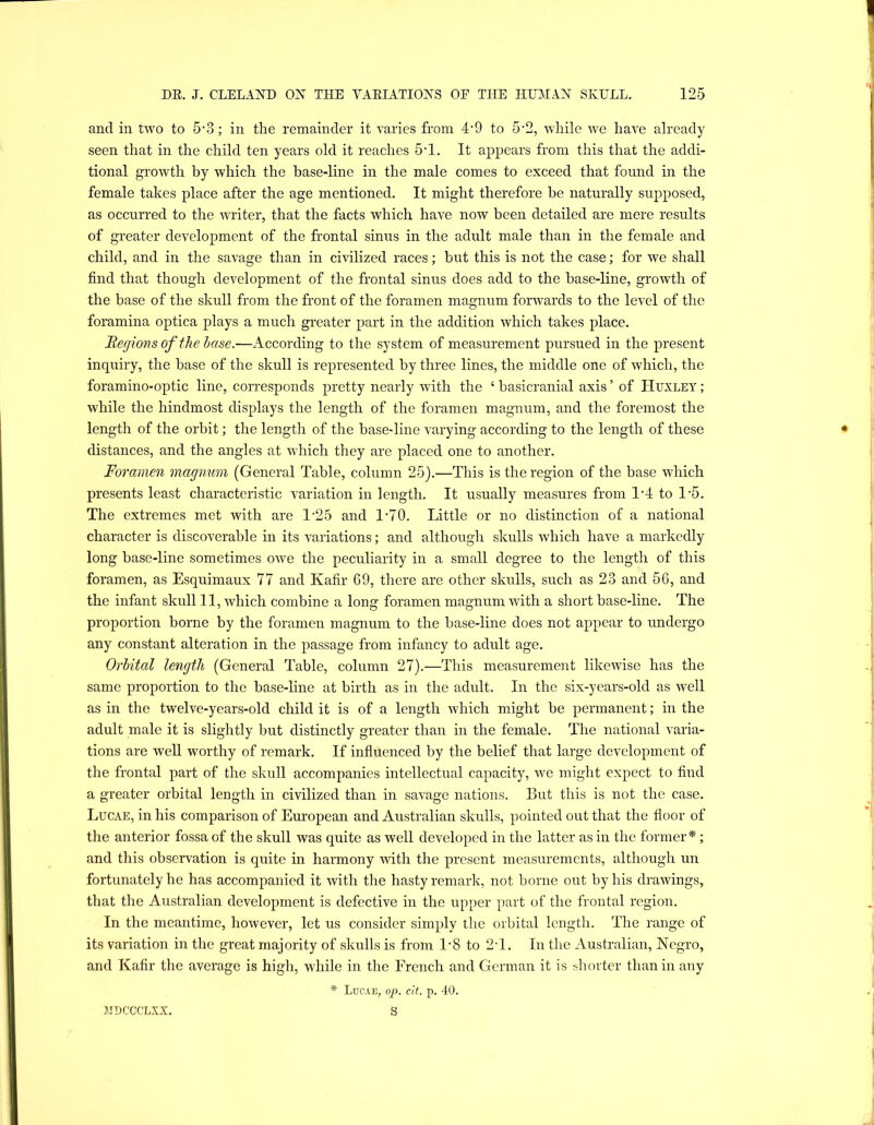 and in two to 5'3; in the remainder it varies from 4'9 to 5‘2, while we have already seen that in the child ten years old it reaches 5-1. It appears from this that the addi- tional growth by which the base-line in the male comes to exceed that found in the female takes place after the age mentioned. It might therefore be naturally supposed, as occurred to the writer, that the facts which have now been detailed are mere results of greater development of the frontal sinus in the adult male than in the female and child, and in the savage than in civilized races; but this is not the case; for we shall find that though development of the frontal sinus does add to the base-line, growth of the base of the skull from the front of the foramen magnum forwards to the level of the foramina optica plays a much greater part in the addition which takes place. Itegions of the hase.—According to the system of measurement pursued in the present inquiry, the base of the skull is represented by three lines, the middle one of which, the foramino-optic line, corresponds pretty nearly with the ‘ basicranial axis ’ of Huxley ; while the hindmost displays the length of the foramen magnum, and the foremost the length of the orbit; the length of the base-line varying according to the length of these distances, and the angles at which they are placed one to another. Foramen magnum (General Table, column 25).—This is the region of the base which presents least characteristic variation in length. It usually measures from 1‘4 to 1'5. The extremes met with are 1-25 and 1-70. Little or no distinction of a national character is discoverable in its variations; and although skulls which have a markedly long base-line sometimes owe the peculiarity in a small degree to the length of this foramen, as Esquimaux 77 and Kafir 69, there are other skulls, such as 23 and 56, and the infant skull 11, which combine a long foramen magnum with a short base-line. The proportion borne by the foramen magnum to the base-line does not appear to undergo any constant alteration in the passage from infancy to adult age. Orbital length (General Table, column 27).—This measurement likewise has the same proportion to the base-line at birth as in the adult. In the six-years-old as well as in the twelve-years-old child it is of a length which might be permanent; in the adult male it is slightly but distinctly greater than in the female. The national varia- tions are well worthy of remark. If influenced by the belief that large development of the frontal part of the skull accompanies intellectual capacity, we might expect to find a greater orbital length in civilized than in savage nations. But this is not the case. Lucae, in his comparison of European and Australian skulls, pointed out that the floor of the anterior fossa of the skull was quite as well developed in the latter as in the former*; and this observation is quite in harmony with the present measurements, although un fortunately he has accompanied it with the hasty remark, not borne out by his drawings, that the Australian development is defective in the upper part of the frontal region. In the meantime, however, let us consider simply the orbital length. The range of its variation in the great majority of skulls is from 1-8 to 2T. In the Australian, Negro, and Kafir the average is high, while in the French and German it is shorter than in any * Lucae, op. cif. p. 40. S ?II)CCCLXX.