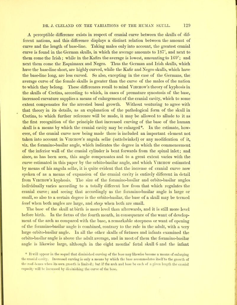 A perceptible difference exists in respect of cranial curve between the skulls of dif- ferent nations, and this difference displays a distinct relation between the amount of curve and the length of base-line. Taking males only into account, the greatest cranial curve is found in the German skulls, in which the average amounts to 187°, and next to them come the Irish; while in the Kafirs the average is lowest, amounting to 169°; and next them come the Esquimaux and Negro. Thus the German and Irish skulls, which have the base-line short, are highly curved, while the Kafir and Negro skulls, which have the base-line long, are less curved. So also, excepting in the case of the Germans, the average curve of the female skulls is greater than the curve of the males of the nation to which they belong. These differences recall to mind Virchow’s theory of kyphosis in the skulls of Cretins, according to which, in cases of premature synostosis of the base, increased curvature supplies a means of enlargement of the cranial cavity, which to some extent compensates for the arrested basal growth. Without venturing to agree with that theory in its details, as an explanation of the pathological form of the skull in Cretins, to which further reference will be made, it may be allowed to allude to it as the first recognition of the principle that increased curving of the base of the human skull is a means by which the cranial cavity may be enlarged^. In the estimate, how- ever, of the cranial curve now being made there is included an important element not taken into account in Virchow’s angula sellse (sattelwinkel) or any modification of it, viz. the foramino-basilar angle, which indicates the degree in which the commencement of the inferior wall of the cranial cylinder is bent forwards from the spinal inlet; and since, as has been seen, this angle compensates and to a great extent varies with the curve estimated in this paper by the orbito-basilar angle, and which Virchow estimated by means of his angula sellie, it is quite evident that the increase of cranial curve now spoken of as a means of expansion of the cranial cavity is entirely different in detail from Virchow’s kyphosis. The size of the foramino-basilar and orbito-basilar angles individually varies according to a totally different law from that which regulates the cranial curve; and seeing that accordingly as the foramino-basilar angle is large or small, so also to a certain degree is the orbito-basilar, the base of a sknll may be termed level when both angles are large, and steep when both are small. The base of the sknll at birth is more level than afterwards, and it is still more level before birth. In the foetus of the fourth month, in consequence of the want of develop- ment of the arch as compared with the base, a remarkable steepness or want of opening of the foramino-basilar angle is combined, contrary to the rule in the adult, with a very large orbito-basilar angle. In all the other sknlls of foetuses and infants examined the orbito-basilar angle is above the adnlt average, and in most of them the foramino-basilar angle is likewise large, althongh in the eight months’ foetal skull 6 and the infant * It will appear in the sequel that diminished curving of the base may likewise become a means of enlarging the cranial cavity. Increased cuiwing is only a means by which the base accommodates itself to the growth of the roof-bones when its own growth is limited; but if the arch and base be each of a given length the cranial capacity wiU be increased by diminishing the curve of the base.