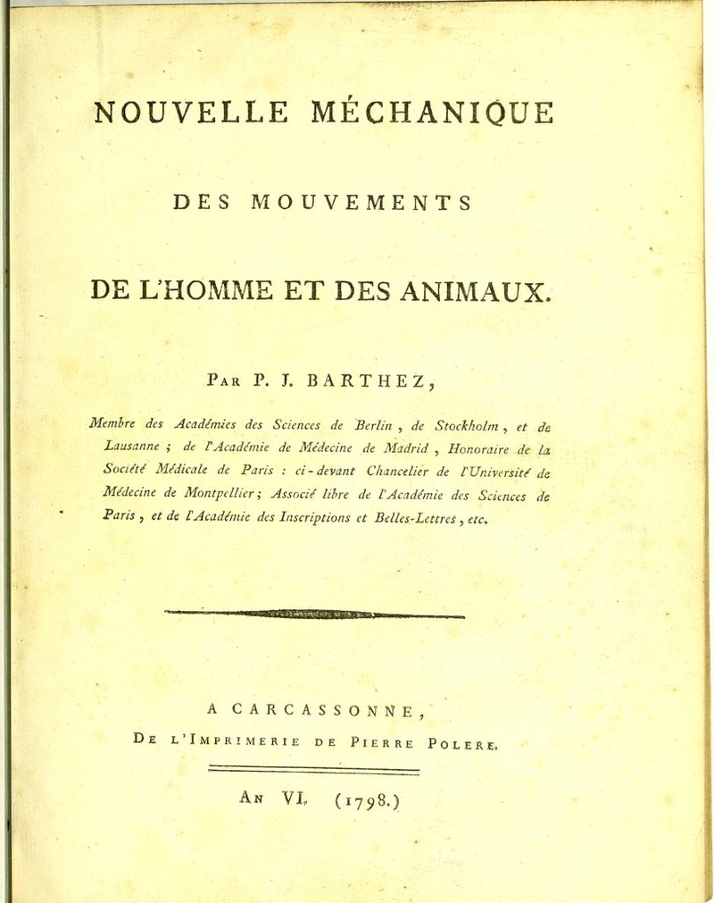 NOUVELLE MECHANIQUE DES MOUVEMENTS DE L’HOMME ET DES ANIMAUX. Par P. J. BARTHEZ, Membre des Académies des Sciences de Berlin , de Stockholm , et de. Lausanne ; de F Académie de Médecine de Madrid , Honoraire de la. Société Médicale de Paris : ci-devant Chancelier de l'Université de Médecine de Montpellier ; Associé libre de l'Académie des Sciences de Paris , et de F Académie des Inscriptions et Belles-Lettres , etc. A CARCASSONNE, De l’Imprimerie de Pierre Polere» An VI, (1798.)