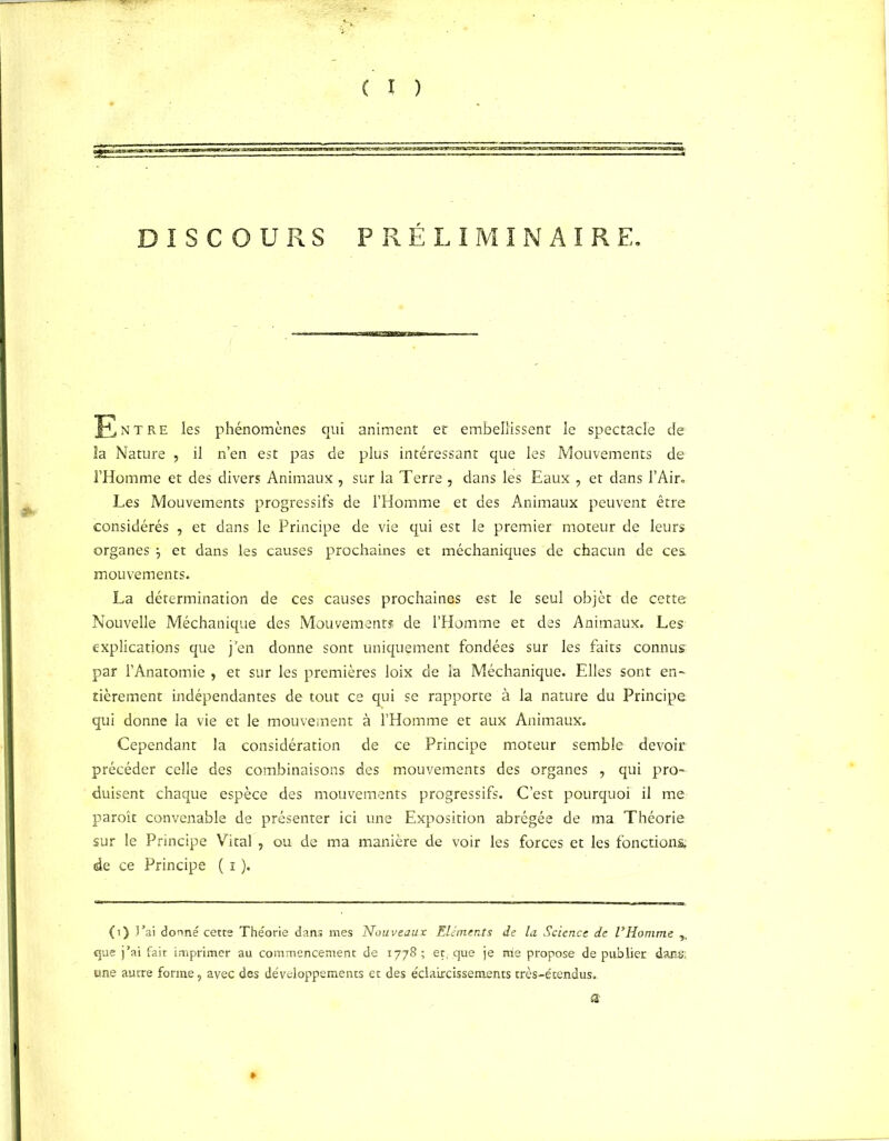 DISCOURS PRÉLIMINAIRE. Entre les phénomènes qui animent et embellissent le spectacle de îa Nature , il n’en est pas de plus intéressant que les Mouvements de l’Homme et des divers Animaux , sur la Terre , dans les Eaux , et dans l'Air. Les Mouvements progressifs de l’Homme et des Animaux peuvent être considérés , et dans le Principe de vie qui est le premier moteur de leurs organes j et dans les causes prochaines et méchaniques de chacun de ces mouvements. La détermination de ces causes prochaines est le seul objet de cette Nouvelle Méchanique des Mouvements de l’Homme et des Animaux. Les explications que j en donne sont uniquement fondées sur les faits connus par l’Anatomie , et sur les premières loix de la Méchanique. Elles sont en- tièrement indépendantes de tout ce qui se rapporte à la nature du Principe qui donne la vie et le mouvement à l’Homme et aux Animaux. Cependant la considération de ce Principe moteur semble devoir précéder celle des combinaisons des mouvements des organes , qui pro- duisent chaque espèce des mouvements progressifs. C’est pourquoi il me paroît convenable de présenter ici une Exposition abrégée de ma Théorie sur le Principe Vital , ou de ma manière de voir les forces et les fonctions de ce Principe ( i ). (i) J’ai dorme cette Théorie dans mes Nouveaux Eléments de la Science de l’Homme ,, que j’ai fait imprimer au commencement de 1778 ; et, que je trie propose de publier dans: une autre forme, avec des développements et des éclaircissements très-étendus.. a