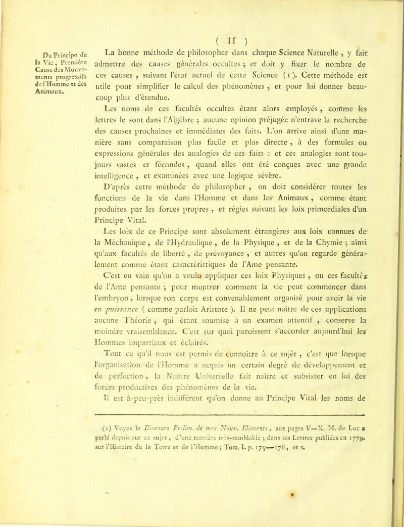 Du Principe Je fa Vie, Première Cause des Mouve- ments progressifs de l’Homme et des Animaux» ( ir ) La bonne méthode de philosopher dans chaque Science Naturelle , y fait admettre des causes générales occultes 7 et doit y fixer le nombre de ces causes , suivant l’état actuel de cette Science ( i ). Cette méthode est utile pour simplifier le calcul des phénomènes , et pour lui donner beau- coup plus d’étendue. Les noms de ces facultés occultes étant alors employés, comme les lettres le sont dans l’Algèbre aucune opinion préjugée n’entrave la recherche des causes prochaines et immédiates des faits. L’on arrive ainsi d’une ma- nière sans comparaison plus facile et plus directe , à des formules ou expressions générales des analogies de ces faits : et ces analogies sont tou- jours vastes et fécondes , quand elles ont été conçues avec une grande intelligence , et examinées avec une logique sévère. D’après cette méthode de philosopher , on doit considérer toutes les fonctions de la vie dans l’Homme et dans les Animaux, comme étant produites par les forces propres , et régies suivant le,s loix primordiales d’un Principe Vital. Les loix de ce Principe sont absolument étrangères aux loix connues de' la Méchanique, de l’Hydraulique , de la Physique , et de la Chymie 7 ainsi qu’aux facultés de liberté , de prévoyance , et autres qu’on regarde généra- lement comme étant caractéristiques de l’Ame pensante. C’est en vain qu’on a voulu appliquer ces loix Physiques , ou ces faculté g de l’Ame pensante 7 pour montrer comment la vie peut commencer dans l’embryon , lorsque son corps est convenablement organisé pour avoir la vie en puissance ( comme parloit Aristote ). Il ne peut naître de ces applications aucune Théorie , qui étant soumise à un examen attentif , conserve la moindre vraisemblance. C’est sur quoi paraissent s’accorder aujourd’hui les Hommes impartiaux et éclairés. Tout ce qu’il nous est permis de connoître à ce sujét, c’est que lorsque l’organisation de l’Homme a acquis- un certain degré de développement et de perfection, la Nature Universelle fait naître et subsister en lui des forces productives des phénomènes de la vie. Il est à-peu-près indifférent qu’on donne au Principe Vital les noms de (2) Voyez le Discours Pr lim. de mes Nouv. Eléments, aux pages V—X. M. de Luc a parlé depuis sur ce sujet, d’une manière très-semblable ; dans ses Lettres publiées en 1779. sur l’Histoire de la Terre et de l’Homme ; Tom. I. p. 175—-178, et s.