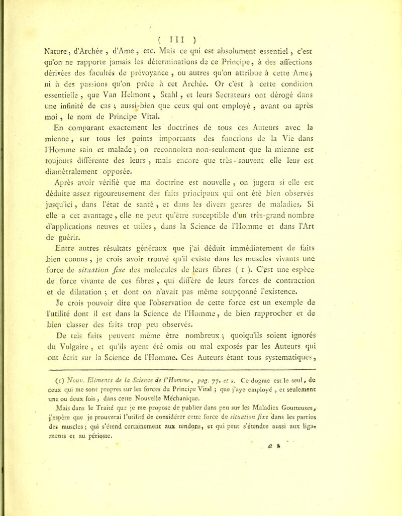 Nature, d’Archée , d’Ame , etc. Mais ce qui est absolument essentiel, c’est qu’on ne rapporte jamais les déterminations de ce Principe, à des affections dérivées des facultés de prévoyance , ou autres qu’on attribue à cette Ame ; ni à des passions qu’on prête à cet Archée. Or c’est à cette condition essentielle , que Van Helmont, Stahl , et leurs Sectateurs ont dérogé dans une infinité de cas 7 aussi-bien que ceux qui ont employé , avant ou après moi , le nom de Principe Vital. En comparant exactement les doctrines de tous ces Auteurs avec la mienne, sur tous les points importants des fonctions de la Vie dans l’Homme sain et malade \ on reconnoîtra non-seulement que la mienne est toujours differente des leurs , mais encore que très - souvent elle leur est diamétralement opposée. Après avoir vérifié que ma doctrine est nouvelle , on jugera si elle est déduite assez rigoureusement des faits principaux qui ont été bien observés jusqu’ici, dans l’état de santé , et dans les divers' genres de maladies,. Si elle a cet avantage, elle ne peut qu’être susceptible d’un très-grand nombre d’applications neuves et utiles, dans la Science de l’Homme et dans l’Art de guérir. Entre autres résultats généraux que j’ai déduit immédiatement de faits Eien connus, je crois avoir trouvé qu’il existe dans les muscles vivants une force de situation fixe des molécules de leurs fibres ( i ). C’est une espèce de force vivante de ces fibres , qui diffère de leurs forces de contraction et de dilatation -7 et dont on n’avait pas même soupçonné l’existence. Je crois pouvoir dire que l’observation de cette force est un exemple de l’utilité dont il est dans la Science de l’Homme, de bien rapprocher et de bien classer des faits trop peu observés. De tels faits peuvent même être nombreux quoiqu’ils soient ignorés du Vulgaire , et qu’ils ayent été omis ou mal exposés par les Auteurs qui ont écrit sur la Science de l’Homme. Ces Auteurs étant tous systématiques, (i) Nouv. Eléments de la Science de l’Homme, pag. 77. et s. Ce dogme est le seul, de ceux qui me sont propres sur les forces du Principe Vital ; que j’aye employé , et seulement une ou deux fois, dans -cette Nouvelle Méchanique. Mais dans le Traité que je me propose de publier dans peu sur les Maladies Goutteuses, fespère que je prouverai Putilité de considérer cette force de situation fixe dans les parties des muscles; qui s’étend certainement aux tendons, et qui peut s’étendre aussi aux liga» sients et au périoste. a %