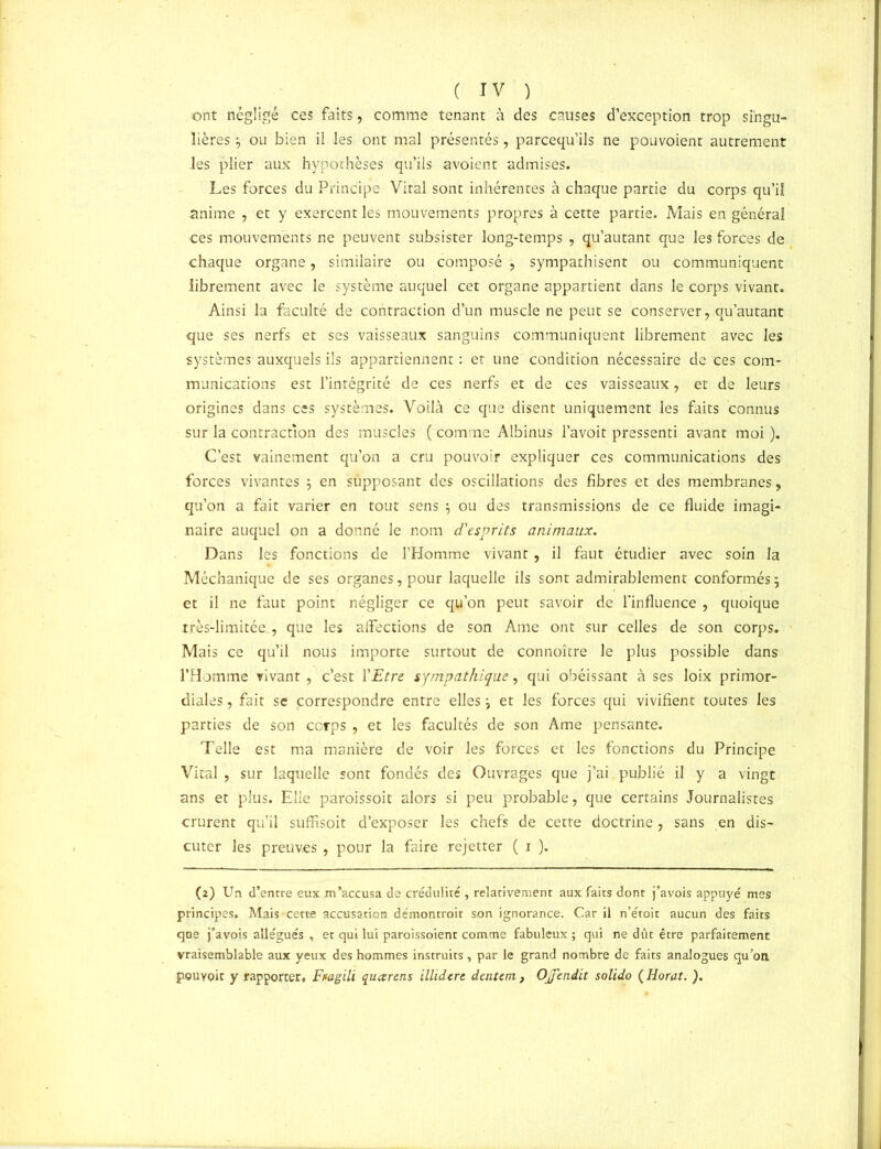 ont négligé ces faits, comme tenant à des causes d’exception trop singu- lières ; ou bien il les ont mal présentés, parcequ’ils ne pouvoient autrement les plier aux hypothèses qu’ils avoient admises. Les forces du Principe Vital sont inhérentes à chaque partie du corps qu’il anime , et y exercent les mouvements propres à cette partie. Mais en général ces mouvements ne peuvent subsister long-temps , qu’autant que les forces de chaque organe, similaire ou composé , sympathisent ou communiquent librement avec le système auquel cet organe appartient dans le corps vivant. Ainsi la faculté de contraction d’un muscle ne peut se conserver, qu’autant que ses nerfs et ses vaisseaux sanguins communiquent librement avec les systèmes auxquels ils appartiennent : et une condition nécessaire de ces com- munications est l’intégrité de ces nerfs et de ces vaisseaux, et de leurs origines dans ces systèmes. Voilà ce que disent uniquement les faits connus sur la contraction des muscles ( comme Albinus l’avoit pressenti avant moi ). C’est vainement qu’on a cru pouvoir expliquer ces communications des forces vivantes ; en supposant des oscillations des fibres et des membranes, qu’on a fait varier en tout sens ; ou des transmissions de ce fluide imagi- naire auquel on a donné le nom d'esprits animaux. Dans les fonctions de l’Homme vivant, il faut étudier avec soin la Méchanique de ses organes, pour laquelle ils sont admirablement conformés; et il ne faut point négliger ce qu’on peut savoir de l'influence , quoique très-limitée , que les affections de son Ame ont sur celles de son corps. Mais ce qu’il nous importe surtout de connoître le plus possible dans l’Homme vivant , c’est l'Etre sympathique, qui obéissant à ses loix primor- diales , fait se correspondre entre elles ; et les forces qui vivifient toutes les parties de son corps , et les facultés de son Ame pensante. Telle est ma manière de voir les forces et les fonctions du Principe Vital , sur laquelle sont fondés des Ouvrages que j’ai publié il y a vingt ans et plus. Elle paroissoit alors si peu probable, que certains Journalistes crurent qu’il suffisoit d’exposer les chefs de cette doctrine, sans en dis- cuter les preuves , pour la faire rejetter ( i ). (2) Un d’entre eux m’accusa de crédulité , relativement aux faits dont j’avois appuyé mes principes. Mais cette accusation démontroit son ignorance. Car il n’étoit aucun des faits que j’avois allégués , et qui lui paroissoient comme fabuleux ; qui ne dût être parfaitement vraisemblable aux yeux des hommes instruits, par le grand nombre de faits analogues qu’on pouvoir y rapporter, Fragili quarens illidere dentem, Ojfendit solido ( Horat. ).