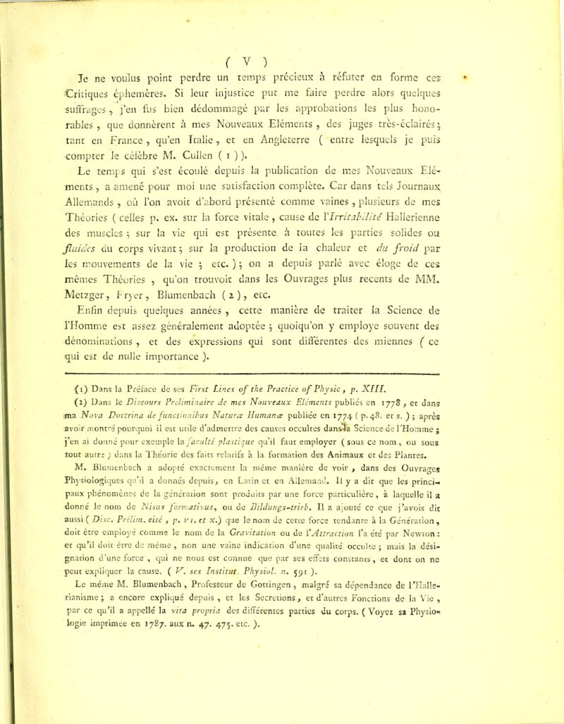 Te ne voulus point perdre un temps précieux à réfuter en forme ces Critiques éphémères. Si leur injustice put me faire perdre alors quelques suffrages, j’en fus bien dédommagé par les approbations les plus hono- rables , que donnèrent à mes Nouveaux Eléments ? des juges très-éclairés $ tant en France , qu’en Italie, et en Angleterre ( entre lesquels je puis compter le célèbre M. Cullen ( 1 ) ). Le temps qui s’est écoulé depuis la publication de mes Nouveaux Elé- ments , a amené pour moi une satisfaction complète. Car dans tels Journaux Allemands , où l’on avoir d’abord présenté comme vaines , plusieurs de mes Théories ( celles p. ex. sur la force vitale , cause de l'Irritabilité Hallerienne des muscles $ sur la vie qui est présente, à toutes les parties solides ou fluides du corps vivant $ sur la production de la chaleur et du froid par les mouvements de la vie j etc. ) j on a depuis parlé avec éloge de ces mêmes Théories , qu’on trouvoit dans les Ouvrages plus recents de MM. Metzger, Fryer, Blumenbach (2), etc. Enfin depuis quelques années , cette manière de traiter la Science de l’Homme est assez généralement adoptée j quoiqu’on y employé souvent des dénominations , et des expressions qui sont différentes des miennes ( ce qui est de nulle importance ). ( 1) Dans la Préface de ses First Lines of the Practice of Physic, p. XIII, (2) Dans le Diseours Préliminaire de mes Nouveaux Eléments publiés en 1778 > et dans ma Nova Doctrina de functionibus Natures Humana; publiée en 1774 ( p. 48. et s. ) ; après avoir montré pourquoi il est utile d’admettre des causes occultes dansua Science de l’Homme j j’en ai donné pour exemple la faculté plastique qu’il faut employer (sous ce nom, ou sous tout autre ) dans la Théorie des faits relatifs à la formation des Animaux et des Plantes. M. Blumenbach a adopté exactement la même manière de voir , dans des Ouvrages Physiologiques qu’il a donnés depuis > en Latin et en Allemand. Il y a dit que les princi- paux phénomènes de la génération sont produits par une force particulière, à laquelle il a donné le nom de Nisus formativus, ou de Bildungs-trieb. Il a ajouté ce que j’avois dit aussi ( Disc. Prélim. cité , p. vi. et x.) que le nom de cette force tendante à la Génération, doit être employé comme le nom de la Gravitation ou de l’Attraction l’a été par Newton: et qu’il doit être de même , non une vaine indication d’une qualité occulte ; mais la dési- gnation d’une force , qui ne nous est connue que par ses effets constants, et dont on ne peut expliquer la cause. ( N. ses Institut, Physiol. n, 591.). Le même M. Blumenbach, Professeur de Gottingen, malgré sa dépendance de l’Halle* rianisme ; a encore expliqué depuis , et les Sécrétions, et d’autres Fonctions de la Vie , par ce qu’il a appellé la vita propria des différentes parties du corps. ( Voyez sa Physio». logie imprimée en 1787. aux n. 47. 475. etc. ).