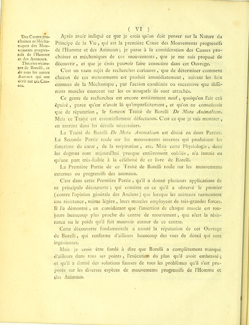 Des Causes pro- chaines et Mécha- niques des Mou- vements progres- sifs de l’Homme et des Animaux. Théories vicieu- ses de Borelli, et de tous les autres Auteurs qui ont écrit sur ces Cau- ses. ( VI ) Après avoir indiqué ce que je crois qu’on doit penser sur la Nature du Principe de la Vie , qui est la première Cause des Mouvements progressifs de l’Homme et des Animaux 5 je passe à la considération des Causes pro- chaines et méchaniques de ces mouvements, que je me suis proposé de découvrir, et que je crois pouvoir faire connoître dans cet Ouvrage. C’est un vaste sujèt de recherches curieuses, ' que de déterminer comment chacun de ces mouvements est produit immédiatement , suivant les loix connues de la Méchanique , par l’action combinée ou successive que diffé- rents muscles exercent sur les os auxquels ils sont attachés. Ce genre de recherches est encore entièrement neuf, quoiqu’on l’ait crû épuisé , parce qu’on n’avoit lû qu’imparfaitement, et qu’on ne connoissoit que de réputation , le fameux Traité de Borelli De Motu Animalium. Mais ce Traité est essentiellement défectueux. C’est ce que je vais montrer, en entrant dans les détails nécessaires. Le Traité de Borelli De Motu. Animalium est divisé en deux Parties. La Seconde Partie roule sur les mouvements internes qui produisent les fonctions du cœur , de la respiration , etc. Mais cette Physiologie, dont les dogmes sont aujourd’hui presque entièrement oubliés, n’a jamais eu qu’une part très-foible à la célébrité de ce livre de Borelli. La Première Partie de ce Traité de Borelli roule sur les mouvements externes ou progressifs des animaux. C’est dans cette Première Partie , qu’il a donné plusieurs applications de sa principale découverte $ qui consiste en ce qu’il a observé le premier (contre l’opinion générale des Anciens) que lorsque les animaux surmontent une résistance, même légère, leurs muscles employehr de très-grandes forces. Il l’a démontré , en considérant que l’insertion de chaque muscle est tou- jours beaucoup plus proche du centre de mouvement, que n’est la résis- tance ou le poids qu’il fait mouvoir autour de ce centre. Cette découverte fondamentale a assuré la réputation de cet Ouvrage de Borelli, qui renferme d’ailleurs beaucoup des vues de détail qui sont ingénieuses. Mais je crois être fondé à dire que Borelli a complètement manqué d’ailleurs dans tous ses points, l’exécution du plan qu’il avoit embrassé j et qu’il a donné des solutions fausses de tous les problèmes qu’il s’est pro- posés sur les diverses espèces de mouvements progressifs de l’Homme et des Animaux.