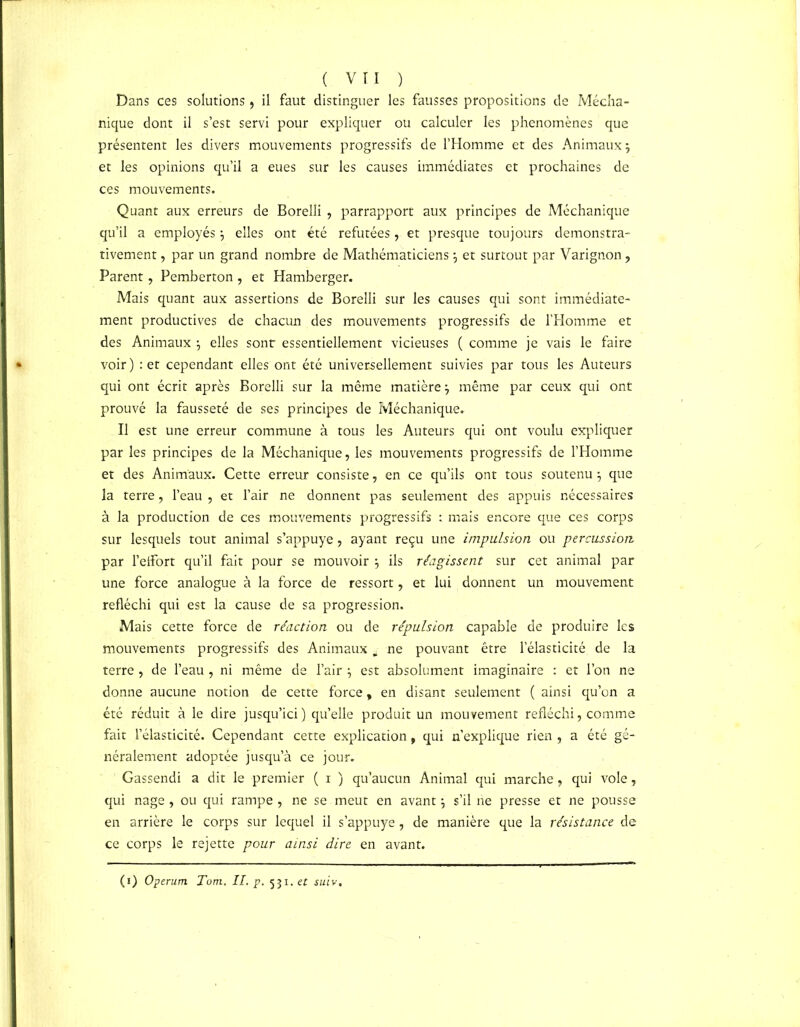 Dans ces solutions, il faut distinguer les fausses propositions de Mécha- nique dont il s’est servi pour expliquer ou calculer les phénomènes que présentent les divers mouvements progressifs de l’Homme et des Animaux} et les opinions qu’il a eues sur les causes immédiates et prochaines de ces mouvements. Quant aux erreurs de Borelli , parrapport aux principes de Méchanique qu’il a employés \ elles ont été refutées, et presque toujours démonstra- tivement , par un grand nombre de Mathématiciens} et surtout par Varignon, Parent ? Pemberton , et Hamberger. Mais quant aux assertions de Borelli sur les causes qui sont immédiate- ment productives de chacun des mouvements progressifs de l’Homme et des Animaux j elles sont essentiellement vicieuses ( comme je vais le faire voir ) : et cependant elles ont été universellement suivies par tous les Auteurs qui ont écrit après Borelli sur la même matière} même par ceux qui ont prouvé la fausseté de ses principes de Méchanique. Il est une erreur commune à tous les Auteurs qui ont voulu expliquer par les principes de la Méchanique, les mouvements progressifs de l’Homme et des Animaux. Cette erreur consiste, en ce qu’ils ont tous soutenu j que la terre, l’eau , et l’air ne donnent pas seulement des appuis nécessaires à la production de ce s mouvements progressifs ; mais encore que ces corps sur lesquels tout animal s’appuye, ayant reçu une impulsion ou percussion. par l’eifort qu’il fait pour se mouvoir ; ils réagissent sur cet animal par une force analogue à la force de ressort, et lui donnent un mouvement réfléchi qui est la cause de sa progression. Mais cette force de réaction ou de répulsion capable de produire les mouvements progressifs des Animaux a- ne pouvant être l’élasticité de la terre , de l’eau , ni même de l’air \ est absolument imaginaire : et l’on ne donne aucune notion de cette force, en disant seulement ( ainsi qu’on a été réduit à le dire jusqu’ici ) qu’elle produit un mouvement réfléchi, comme fait l’élasticité. Cependant cette explication, qui n’explique rien , a été gé- néralement adoptée jusqu’à ce jour. Gassendi a dit le premier ( i ) qu’aucun Animal qui marche , qui vole, qui nage , ou qui rampe , ne se meut en avant $ s’il ne presse et ne pousse en arrière le corps sur lequel il s’appuye, de manière que la résistance de ce corps le rejette pour ainsi dire en avant. (i) Operum Tom. IL p. 531. et suiv.