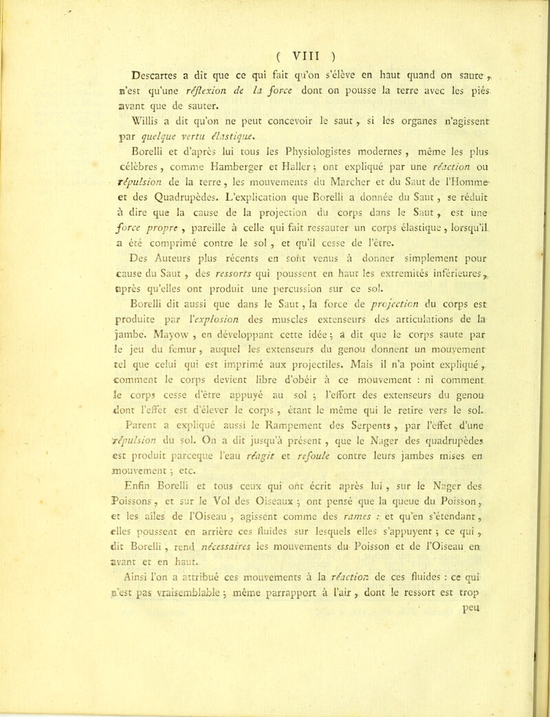 Descartes a dit que ce qui fait qu’on s’élève en haut quand on saute> a’est qu’une réflexion de la, force dont on pousse la terre avec les piés avant que de sauter. Willis a dit qu’on ne peut concevoir le saut, si les organes n’agissent par quelque vertu élastique. Borelli et d’après lui tous les Physiologistes modernes , même les plus célèbres, comme Hamberger et Haller $ ont expliqué par une réaction ou répulsion de la terre, les mouvements du Marcher et du Saut de l’Homme' et des Quadrupèdes. L’explication que Borelli a donnée du Saut, se réduit à dire que la cause de la projection du corps dans le Saut, est une force propre , pareille à celle qui fait ressauter un corps élastique, lorsqu’il a été comprimé contre le sol ? et qu’il cesse de l’être. Des Auteurs plus récents en sont venus à donner simplement pour cause du Saut , des ressorts qui poussent en haut les extrémités inférieures ^ après qu’elles ont produit une percussion sur ce sol. Borelli dit aussi que dans le Saut, la force de projection du corps est produite par l'explosion des muscles extenseurs des articulations de la jambe. Mayow , en développant cette idée ; â dit que le corps saute par le jeu du fémur, auquel les extenseurs du genou donnent un mouyement tel que celui qui est imprimé aux projectiles. Mais il n’a point expliqué r comment le corps devient libre d’obéir à ce mouvement : ni comment le corps cesse d’être appuyé au sol ; l'effort des extenseurs du genou dont l’effet est d’élever le corps, étant le même qui le retire vers le sol. Parent a expliqué aussi le Rampement des Serpents , par l’effet d’une 'répulsion du sol. On a dit jusqu’à présent ? que le Nager des quadrupèdes est produit parceque l’eau réagit et refoule contre leurs jambes mises en mouvement} etc. Enfin Borelli et tous ceux qui ont écrit après lui, sur le Nager des Poissons, et sur le Vol des Oiseaux ; ont pensé que la queue du Poisson y et les ailes de l’Oiseau , agissent comme des rames : et qu’en s’étendant y elles poussent en arrière ces fluides sur lesquels elles s’appuyent \ ce qui y dit Borelli, rend nécessaires les mouvements du Poisson et de l’Oiseau en avant et en haut. Ainsi l’on a attribué ces mouvements à la réaction de ces fluides : ce qui $ est pas vraisemblablej même parrapport à l’air, dont le ressort est trop peu