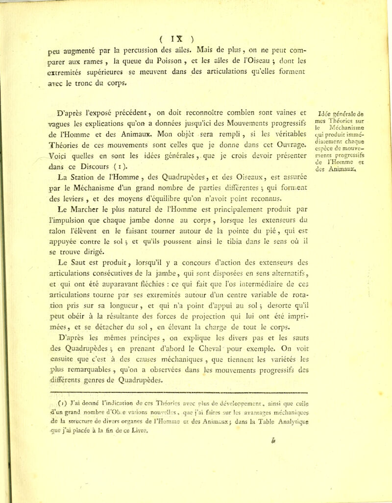 peu augmenté par la percussion des ailes. Mais de plus, on ne peut com- parer aux rames , la queue du Poisson , et les ailes de l’Oiseau j dont les extrémités supérieures se meuvent dans des articulations qu’elles forment avec le tronc du corps. D’après l’exposé précédent, on doit reconnoître combien sont vaines et vagues les explications qu’on a données jusqu’ici des Mouvements progressifs de l’Homme et des Animaux. Mon ob.jèt sera rempli, si les véritables Théories de ces mouvements sont celles que je donne dans cet Ouvrage. Voici quelles en sont les idées générales,. que je crois devoir présenter dans ce Discours ( i ). La Station de l’Homme ;> des Quadrupèdes, et des Oiseaux, est assurée .par le Méchanisme d’un grand nombre de parties différentes $ qui forment des leviers , et des moyens d’équilibre qu’on n’avoit point reconnus. Le Marcher le plus naturel de l’Homme est principalement produit par l’impulsion que chaque jambe donne au corps, lorsque les extenseurs du talon rélèvent en le faisant tourner autour de la pointe du pié, qui est appuyée contre le sol et qu’ils poussent ainsi le tibia dans le sens où il se trouve dirigé. Le Saut est produit, lorsqu’il y a concours d’action des extenseurs des articulations consécutives de la jambe, qui sont disposées en sens alternatifs, et qui ont été auparavant fléchies : ce qui fait que i’os intermédiaire de ces articulations tourne par ses extrémités autour d’un centre variable de rota- tion pris sur sa longueur , et qui n’a point d’appui au sol \ desorte qu’il peut obéir à la résultante des forces de projection qui lui ont été impri- mées, et se détacher du sol , en élevant la charge de tout le corps. D’après les mêmes principes , on explique les divers pas et les sauts des Quadrupèdes*, en prenant d’abord le Cheval pour exemple. On voit ensuite que c’est à des causes méchaniques , que tiennent les variétés les .plus remarquables, qu’on a observées dans les mouvements progressifs des différents genres de Quadrupèdes. Idée générale dê mes Théories sur le Méchanisme qui produit immé- diatement chaque espèce de mouve- ments progressifs de l’Homme et des Animaux» ()} -J’ai donné l’indication de ces Théories avec plus de développement., ainsi que celle <a’ur. grand nombre d’Ob.e varions nouvelles, que j’ai faites sur les avantages méchaniques de la structure de divers organes de l’Homme et des Animaux j dans la Table Analytique -que j’ai placée à la fin de ce Livre.