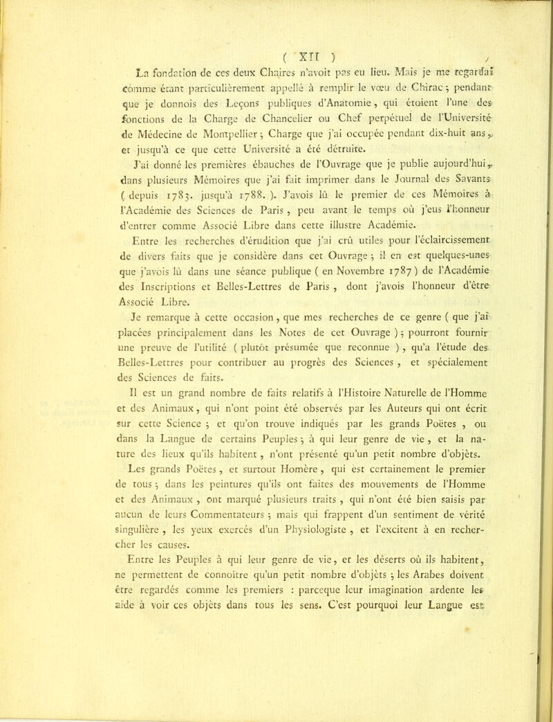 ( xir } ./ La fondation de ces deux Chaires n’avoit pas eu lieu» Mais je me regarda* Comme étant particulièrement appelle à remplir le vœu de Chirac j pendant «que je donnois des Leçons publiques d’Anatomie, qui étoient l’une des fonctions de la Charge de Chancelier ou Chef perpétuel de l’Université de Médecine de Montpellier j Charge que j’ai occupée pendant dix-huit ans,, et jusqu’à ce que cette Université a été détruite. J’ai donné les premières ébauches de l’Ouvrage que je publie aujourd’hui r dans plusieurs Mémoires que j’ai fait imprimer dans le Journal des Savants (. depuis 1783. jusqu’à 1788. ). J’avois lû le premier de ces Mémoires à l’Académie des Sciences de Paris , peu avant le temps où j’eus l’honneur d’entrer comme Associé Libre dans cette illustre Académie. Entre les recherches d’érudition que j’ai crû utiles pour l’éclaircissement de divers faits que je considère dans cet Ouvrage , il en est quelques-unes que j’avois lû dans une séance publique ( en Novembre 1787) de l’Académie des Inscriptions et Belles-Lettres de Paris , dont j’avois l’honneur d’être Associé Libre. Je remarque à cette occasion, que mes recherches de ce genre ( que j’aî placées principalement dans les Notes de cet Ouvrage ) 5 pourront fournir une preuve de l’utilité ( plutôt présumée que reconnue ), qu’a l’étude des Belles-Lettres pour contribuer au progrès des Sciences , et spécialement des Sciences de faits. Il est un grand nombre de faits relatifs à l’Histoire Naturelle de l’Homme et des Animaux, qui n’ont point été observés par les Auteurs qui ont écrit sur cette Science j et qu’on trouve indiqués par les grands Poètes , ou dans la Langue de certains Peuples, à qui leur genre de vie , et la na- ture des lieux qu’ils habitent, n’ont présenté qu’un petit nombre d’objèts. Les grands Poètes, et surtout Homère , qui est certainement le premier de tous -7 dans les peintures qu’ils ont faites des mouvements de l’Homme et des Animaux , ont marqué plusieurs traits , qui n’ont été bien saisis par aucun de leurs Commentateurs ; mais qui frappent d’un sentiment de vérité singulière , les yeux exercés d’un Physiologiste , et l’excitent à en recher- cher les causes. Entre les Peuples à qui leur genre de vie, et les déserts où ils habitent, ne permettent de connoître qu’un petit nombre d’objèts j les Arabes doivent être regardés comme les premiers : pareeque leur imagination ardente les aide à voir ces objèts dans tous les sens. C’est pourquoi leur Langue est
