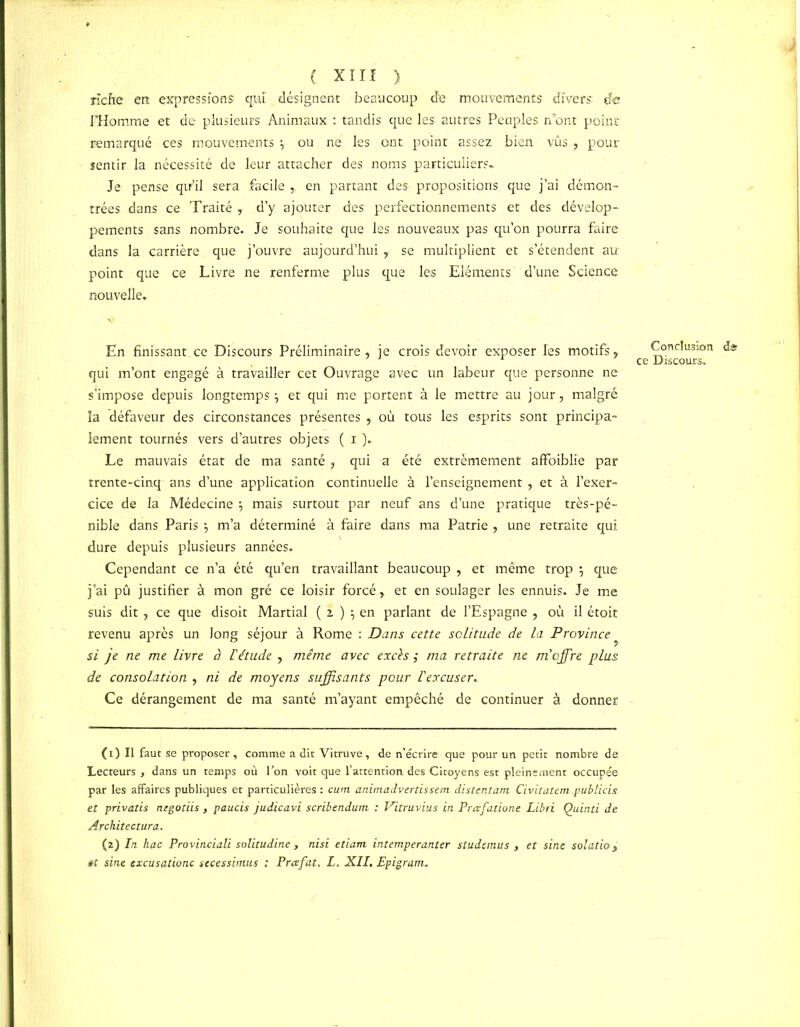 riche en expression? qui' désignent beaucoup de mouvements divers de l’Homme et de plusieurs Animaux : tandis que les autres Peuples n’ont point remarqué ces mouvements ou ne les ont point assez bien vûs , pour sentir la nécessité de leur attacher des noms particuliers* Je pense qu’il sera facile ,. en partant des propositions que j’ai démon- trées dans ce Traité , d’y ajouter des perfectionnements et des dévelop- pements sans nombre. Je souhaite que les nouveaux pas qu’on pourra faire dans la carrière que j’ouvre aujourd’hui , se multiplient et s’étendent au point que ce Livre ne renferme plus que les Eléments d’une Science nouvelle. En finissant,ce Discours Préliminaire, je crois devoir exposer les motifs, qui m’ont engagé à travailler cet Ouvrage avec un labeur que personne ne s’impose depuis longtempsy et qui me portent à le mettre au jour, malgré la défaveur des circonstances présentes , où tous les esprits sont principa- lement tournés vers d’autres objets ( i ).. Le mauvais état de ma santé, qui a été extrêmement affaiblie par trente-cinq ans d’une application continuelle à l’enseignement , et à l’exer- cice de la Médecine \ mais surtout par neuf ans d’une pratique très-pé- nible dans Paris j m’a déterminé à faire dans ma Patrie , une retraite qui dure depuis plusieurs années. Cependant ce n’a été qu’en travaillant beaucoup , et même trop *, que j’ai pû justifier à mon gré ce loisir forcé y et en soulager les ennuis. Je me suis dit , ce que disoit Martial ( 2 ) y en parlant de l’Espagne , où il étoit revenu après un long séjour à Rome : Dans cette solitude de la Province ^ si je ne me livre à l'étude , même avec excès ,* ma retraite ne m'offre plus de consolation , ni de moyens suffisants pour l'excuser. Ce dérangement de ma santé m’ayant empêché de continuer à donner (1) Il faut se proposer, comme a dit Yitruve, de n’écrire que pour un petit nombre de Lecteurs , dans un temps où l’on voit que l’attention des Citoyens est pleinement occupée par les affaires publiques et particulières : cum animadvertissem distentant Civitatem publiais et privatis negotiis , paucis judicavi scribendum. : Vitruvius in Prœfatione Libri Quinti de Architectura. (2) In hac Provinciali solitudine , nisi etiarn intemperanter studemus , et sine solatio > êt sine excusationc stcessimus : Prcefat. L. XII. Epigram. Conclusion de ce Discours.