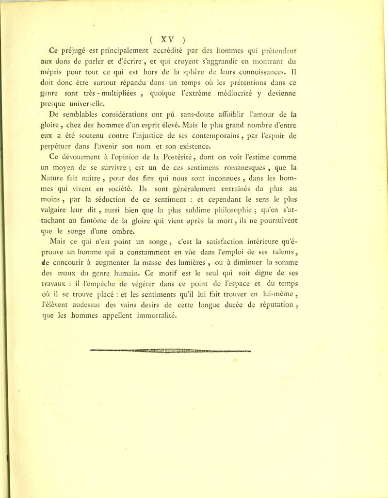 Ce préjugé est principalement accrédité par des hommes qui prétendent aux dons de parler et d’écrire , et qui croyent s’aggrandir en montrant du mépris pour tout ce qui est hors de la sphère de leurs connoissances. Il doit donc être surtout répandu dans un temps où les prétentions dans ce genre sont très - multipliées , quoique l’extrême médiocrité y devienne presque universelle. De semblables considérations ont pû sans-doute affoiblir l’amour de la gloire ? chez des hommes d’un esprit élevé. Mais le plus grand nombre d’entre eux a été soutenu contre l’injustice de ses contemporains , par l’espoir de perpétuer dans l’avenir son nom et son existence. Ce dévouement à l’opinion de la Postérité, dont on voit l’estime comme un moyen de se survivre j est un de ces sentimens romanesques , que la Nature fait naître , pour des fins qui nous sont inconnues , dans les hom- mes qui vivent en société. Ils sont généralement entraînés du plus au moins , par la séduction de ce sentiment : et cependant le sens le plus vulgaire leur dit , aussi bien que la plus sublime philosophie \ qu’en s’at- tachant ati fantôme de la gloire qui vient après la mort, ils ne poursuivent que le songe d’une ombre. Mais ce qui n’est point un songe , c’est la satisfaction intérieure qu’é- prouve un homme qui a constamment en vûe dans l’emploi de ses talents ? de concourir à augmenter la masse des lumières , ou à diminuer la somme des maux du genre humain. Ce motif est le seul qui soit digne de ses travaux : il l’empêche de végéter dans ce point de l’espace et du temps où il se trouve placé : et les sentiments qu’il lui fait trouver en lui-même , l’élèvent audessus des vains désirs de cette longue durée de réputation , que les hommes appellent immortalité.