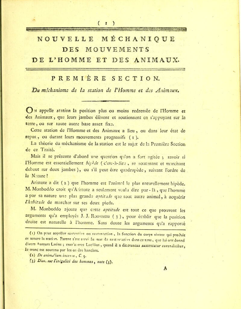 NOUVELLE MÉCHANIQUE DES MOUVEMENTS DE L’HOMME ET DES ANIMAUX. PREMIÈRE SECTION. Du mêchanisme de la station, du P Homme et des Animaux, O» appelle station la position plus ou moins redressée de l’Homme et des Animaux , que leurs jambes élèvent et soutiennent en s’appuyant sur la terre, ou sur toute autre base assez fixe. Cette station de l’Homme et des Animaux a lieu , ou dans leur état de repos, ou durant leurs mouvements progressifs ( i ). La théorie du méchanisme de la station est le sujet de la Première Section de ce Traité. Mais il se présente d’abord une question qu’on a fort agitée \ savoir si l’Homme est essentiellement bipède { c’esc-à-dire , se soutenant et marchant debout sur deux jambes ), ou s’il peut être quadrupède, suivant l’ordre de la Nature ? Aristote a dit (2) que l’homme est l’animal le plus naturellement bipède. M. Monboddo croit qu’Aristote a seulement voulu dire par - là , que l’homme a par sa nature une plus grande aptitude que tout autre animal, à acquérir l'habitude de marcher sur ses deux pieds. M. Monboddo ajoute que cette aptitude est tout ce que prouvent les arguments qu’a employés J. J. Rousseau ( 3 ), pour établir que la position droite est naturelle à l’homme. Sans doute les arguments qu’a rapporté (1) On peut appeller sustention ou mitent.ation , h fonction du corps vivant qui prod'uit et assure la station. Parent s’est servi du mot de sintznration dans ce sens, que lui ont donné divers Auteurs Latins ; entr autres Lucilius , quand il a dittruncus sustentatur coxendicibus8 le tronc est soutenu par les os des hanches. (2) De animulium incessu , C. 5. (?) Disc, sur L'inégalité des hommes, note (3). A