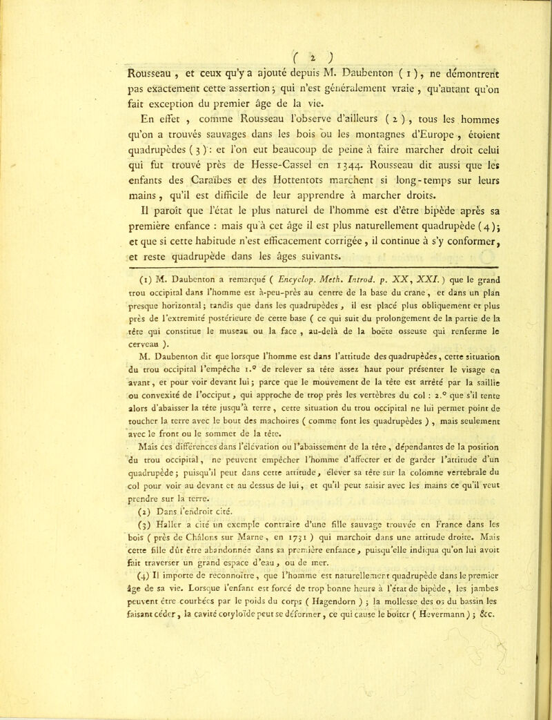 Rousseau , et ceux qu’y a ajouté depuis M. Daubenton ( i ), ne démontrent pas exactement cette assertion3 qui n’est généralement vraie , qu’autant qu’on fait exception du premier âge de la vie. En effet , comme Rousseau l’observe d’ailleurs (2), tous les hommes qu’on a trouvés sauvages dans les bois bu les montagnes d’Europe , étoient quadrupèdes ( 3 )': et l’on eut beaucoup de peine à faire marcher droit celui qui fut trouvé près de Hesse-Cassel en 1344. Rousseau dit aussi que les enfants des Caraïbes et des Hottentots marchent si long-temps sur leurs mains, qu’il est difficile de leur apprendre à marcher droits. Il paroît que l’état le plus naturel de l’homme est d’être bipède après sa première enfance : mais qu'à cet âge il est plus naturellement quadrupède ( 4 ) j et que si cette habitude n’est efficacement corrigée, il continue à s’y conformer, et reste quadrupède dans les âges suivants. (1) M. Daubenton a remarqué ( Encyclop. Mtth. Introd. p. XX, XXI.) que le grand trou occipital dans l’homme est à-peu-près au centre de la base du crâne, et dans un plan presque horizontal; tandis que dans les quadrupèdes , il est placé plus obliquement et plus près de l’extremité postérieure de cette base ( ce qui suit du prolongement de la partie de la tête qui constitue le museau ou la face , au-delà de la boëte osseuse qui renferme le cerveau ). M. Daubenton dit que lorsque l’homme est dans l’attitude des quadrupèdes, cette situation du trou occipital l’empêche i.° de relever sa tête assez haut pour présenter le visage en avant, et pour voir devant lui ; parce que le mouvement de la tête est arrêté par la saillie ou convexité de l’occiput, qui approche de trop près les vertèbres du col : 2.0 que s’il tente alors d’abaisser la tête jusqu’à terre, cette situation du trou occipital ne lui permet point de toucher la terre avec le bout des mâchoires ( comme font les quadrupèdes ) , mais seulement avec le front ou le sommet de la tête. Mais ces différences dans l’élévation ou l’abaissement de la tête, dépendantes de la position du trou occipital, ne peuvent empêcher l’homme d’affecter et de garder l’attitude d’un quadrupède; puisqu’il peut dans cette attitude, élever sa tête sur la colomne vertébrale du col pour voir au devant et au dessus de lui, et qu’il peut saisir avec les mains ce qu’il veut prendre sur la terre. (2) Dans l’endroit cité. (3) Haller a cité un exemple contraire d’une fille sauvage trouvée en France dans les bois ( près de Châlor.s sur Marne, en 1731 ) qui marchoit dans une attitude droite. Mais cette fille dût être abandonnée dans sa première enfance, puisqu’elle indiqua qu’on lui avoit fait traverser un grand espace d’eau, ou de mer. (4) Il importe de réconnoître, que l’homme est naturellement quadrupède dans le premier âge de sa vie. Lorsque l’enfant est forcé de trop bonne heure à l’état de bipède, les jambes peuvent être courbées par le poids du corps ( Hagendorn ) ; la mollesse des os du bassin les faisant céder, la cavité cotyloïde peut se défermer, ce qui cause le ljoiter ( Hevermann ) ; &c.