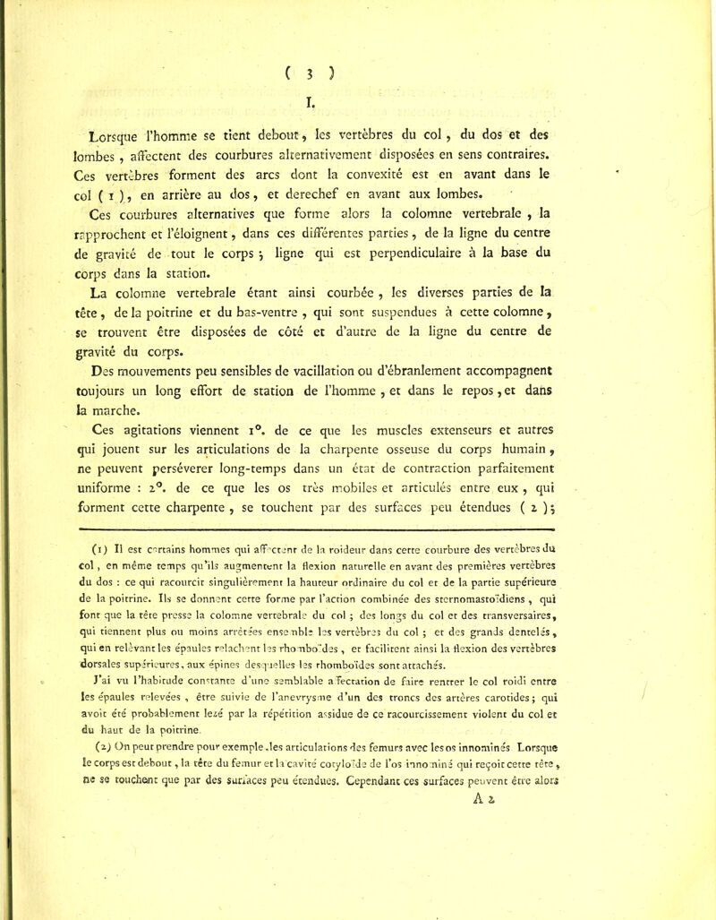 I. Lorsque l’homme se tient debout-, les vertèbres du col , du dos et des lombes , affectent des courbures alternativement disposées en sens contraires. Ces vertèbres forment des arcs dont la convexité est en avant dans le col ( ï ), en arrière au dos, et derechef en avant aux lombes. Ces courbures alternatives que forme alors la colomne vertébrale , la rapprochent et l’éloignent, dans ces différentes parties, de la ligne du centre de gravité de tout le corps-, ligne qui est perpendiculaire à la base du corps dans la station. La colomne vertébrale étant ainsi courbée , les diverses parties de la tête , de la poitrine et du bas-ventre , qui sont suspendues à cette colomne, se trouvent être disposées de côté et d’autre de la ligne du centre de gravité du corps. Des mouvements peu sensibles de vacillation ou d’ébranlement accompagnent toujours un long effort de station de l’homme , et dans le repos, et dans la marche. Ces agitations viennent i°. de ce que les muscles extenseurs et autres qui jouent sur les articulations de la charpente osseuse du corps humain , ne peuvent persévérer long-temps dans un état de contraction parfaitement uniforme : z°. de ce que les os très mobiles et articulés entre eux , qui forment cette charpente , se touchent par des surfaces peu étendues ( z ) $ (1) Il est certains hommes qui affectent de la roideur dans cette courbure des vertèbres du col, en même temps qu’ils augmentent la flexion naturelle en avant des premières vertèbres du dos : ce qui racourcit singulièrement la hauteur ordinaire du col et de la partie supérieure de la poitrine. Ils se donnent cette forme par l’action combinée des sternomastoidiens , qui font que la tête presse la colomne vertébrale du col ; des longs du col et des transversaires, qui tiennent plus ou moins arrêtées ensemble les vertèbres du col ; et des grands dentelés, qui en relevant les épaules relâchent lesrhombo 'des , et facilitent ainsi la flexion des vertèbres dorsales supérieures, aux épines desquelles les rhomboïdes sont attachés. J’ai vu l’habitude constante d’une semblable affectation de faire rentrer le col roidi entre les épaules relevées , être suivie de l’anevrysme d’un des troncs des artères carotides; qui avoit été probablement 1 ezé par la répétition assidue de ce racourcissement violent du col et du haut de la poitrine. (2) ün peut prendre pour exemple .les articulations des fémurs avec les os innommés Lorsque le corps est debout, la tête du fémur et la cavité cotyloïde de l’os inno miné qui reçoit cette tête , ne se touchent que par des surfaces peu étendues. Cependant ces surfaces peuvent être alors Ai