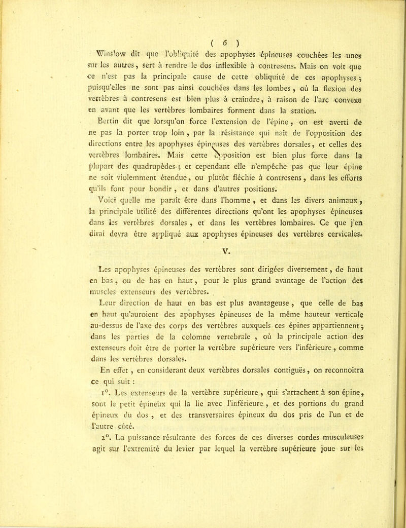 ( <5 ) Winsiow dit que l’obliquité des apophyses épineuses couchées les unes sur les autres, sert à rendre le dos inflexible à contresens. Mais on voit que ce n’est pas la principale cause de cette obliquité de ces apophyses y puisqu’elles ne sont pas ainsi couchées dans les lombes , où la flexion des vertèbres à contresens est bien plus à craindre, à raison de l’arc convexe en avant que les vertèbres lombaires forment dans la station. Bertin dit que lorsqu’on force l’extension de l’épine, on est averti de ne pas la porter trop loin , par la résistance qui naît de l’opposition des directions entre les apophyses épineuses des vertèbres dorsales, et celles des vertèbres lombaires. Mais cette exposition est bien plus forte dans la plupart des quadrupèdes ; et cependant elle n’empêche pas que leur épine ne soit violemment étendue, ou plutôt fléchie à contresens, dans les efforts qu’ils font pour bondir , et dans d’autres positions. Voici quelle me paraît être dans l’homme , et dans les divers animaux , la principale utilité des différentes directions qu’ont les apophyses épineuses dans les vertèbres dorsales , et dans les vertèbres lombaires. Ce que j’en dirai devra être appliqué aux apophyses épineuses des vertèbres cervicales» V. Les apophyses épineuses des vertèbres sont dirigées diversement, de haut en bas, ou de bas en haut, pour le plus grand avantage de l’action des muscles extenseurs des vertèbres. Leur direction de haut en bas est plus avantageuse, que celle de bas en haut qu’auroient des apophyses épineuses de la même hauteur verticale au-dessus de l’axe des corps des vertèbres auxquels.ces épines appartiennent^ dans les parties de la colomne vertébrale , où la principale action des extenseurs doit être de porter la vertèbre supérieure vers l’inférieure, comme dains les vertèbres dorsales. En effet , en considérant deux vertèbres dorsales contiguës, on reconnoitra ce qui suit : i°. Les extenseurs de la vertèbre supérieure, qui s’attachent à son épine, sont le petit épineux qui la lie avec l’inférieure , et des portions du grand épineux du dos , et des transversaires épineux du dos pris de l’un et de l’autre côté. z°. La puissance résultante des forces de ces diverses cordes musculeuses agit sur l’extremité du levier par lequel la vertèbre supérieure joue sur les