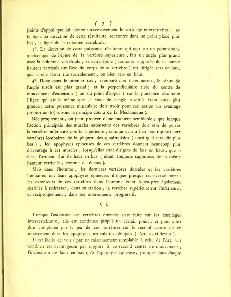 points d’appui que lui donne succeessivement le cartilage intervertébral : et la ligne de direction de cette résultante rencontre dans un point placé plus bas, la ligne de la colomne vertébrale. 3°. La direction de cette puissance résultante qui agit sur un point donné quelconque de l’épine de la vertèbre supérieure , fait un angle plus grand avec la colomne vertébrale } si cette épine ( toujours supposée de la même hauteur verticale sur l’axe du corps de sa vertèbre ) est dirigée vers en bas, que si elle l’étoit transversalement, ou bien vers en haut. 4°. Donc dans le premier cas , comparé aux deux autres, le sinus de l’angle susdit est plus grand } et la perpendiculaire tirée du centre de mouvement d’extension ( ou du point d’appui ) sur la puissance résultante ( ligne qui est la même que le sinus de l’angle susdit ) étant aussi plus grande \ cette puissance musculaire doit avoir pour son action un avantage proportionné ( suivant le principe connu de la Méchanique ). Réciproquement, on peut prouver d’une manière semblable \ que lorsque l’action principale des muscles extenseurs des vertèbres doit être de porter la vertèbre inférieure vers la supérieure, comme cela a lieu par rapport aux vertèbres lombaires de la plupart des quadrupèdes ( ainsi qu’il sera dit plus bas ) -, les apophyses épineuses de ces vertèbres donnent beaucoup plus d’avantage à ces muscles , lorsqu’elles sont dirigées de bas en haut, que si elles l’avoient été de haut en bas ( étant toujours supposées de la même hauteur verticale , comme ci - dessus ). Mais dans l’homme , les dernieres vertèbres dorsales et les vertèbres lombaires ont leurs apophyses épineuses dirigées presque transversalement : les extenseurs de Ces vertèbres dans l’homme étant à-peu-près également destinés à redresser, dans sa station , la vertèbre supérieure sur l’inférieure j et réciproquement, dans ses mouvements progressifs. V I. Lorsque l’extension des vertèbres dorsales s’est faite sur les cartilages intervertébraux, elle est continuée jusqu’à un certain point, et pour ainsi dire complétée par le jeu de ces vertèbres sur le second centre de ce mouvement dans les apophyses articulaires obliques ( Art. n. ci-dessus ). Il est facile de voir ( par un raisonnement semblable à celui de l’Art, v. ) combien est avantageuse par rapport à ce second centre de mouvement, l’inclinaison de haut en bas qu’a l’apophyse épineuse , presque dans chaque