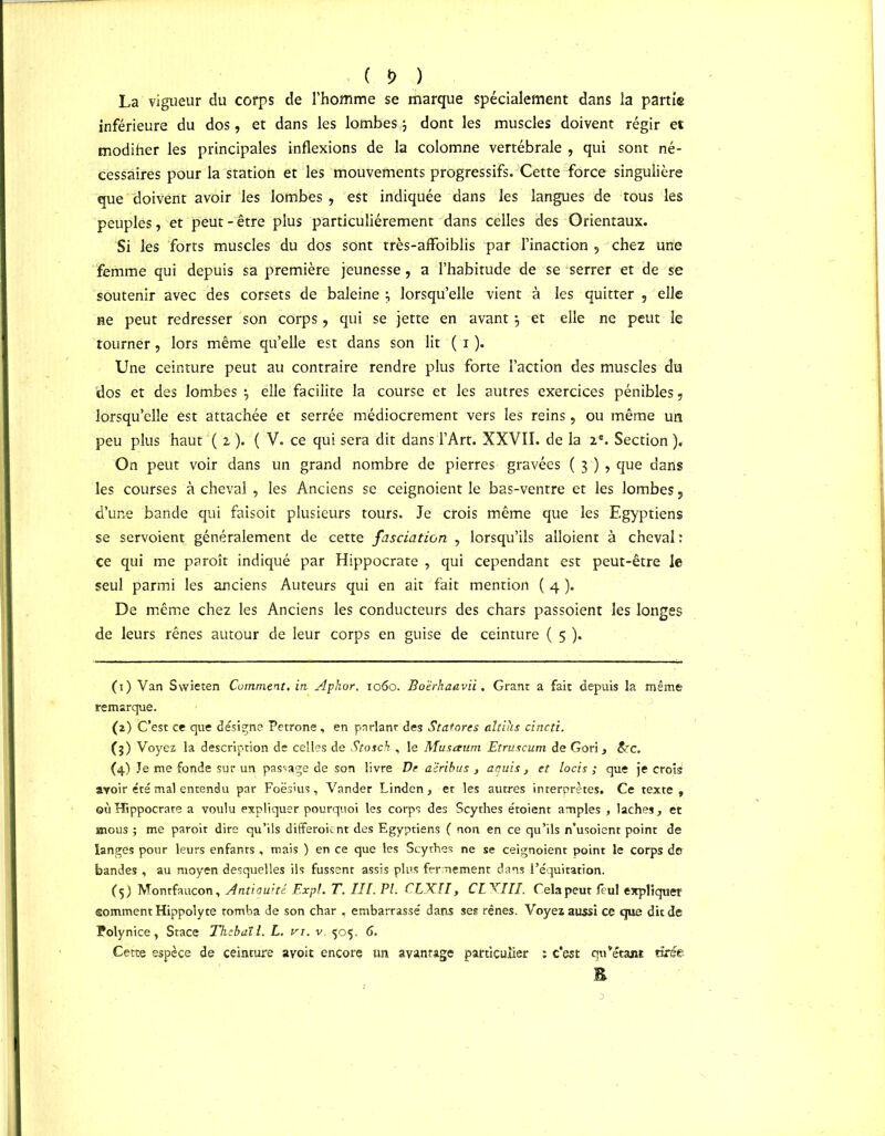 ( *> ) La vigueur du corps de l'homme se marque spécialement dans la partie inférieure du dos, et dans les lombes ; dont les muscles doivent régir et modiher les principales inflexions de la colomne vertébrale , qui sont né- cessaires pour la station et les mouvements progressifs. Cette force singulière que doivent avoir les lombes, est indiquée dans les langues de tous les peuples, et peut-être plus particuliérement dans celles des Orientaux. Si les forts muscles du dos sont très-affoiblis par l’inaction , chez une femme qui depuis sa première jeunesse, a l’habitude de se serrer et de se soutenir avec des corsets de baleine lorsqu’elle vient à les quitter , elle ne peut redresser son corps, qui se jette en avant \ et elle ne peut le tourner, lors même qu’elle est dans son lit ( i ). Une ceinture peut au contraire rendre plus forte l’action des muscles du 'dos et des lombes \ elle facilite la course et les autres exercices pénibles, lorsqu’elle est attachée et serrée médiocrement vers les reins , ou même un peu plus haut ( 2, ). ( V. ce qui sera dit dans l’Art. XXVII. de la 2e. Section ). On peut voir dans un grand nombre de pierres gravées ( 3 ) , que dans les courses à cheval , les Anciens se ceignoient le bas-ventre et les lombes, d’une bande qui faisoit plusieurs tours. Je crois même que les Egyptiens se servoient généralement de cette fasciation , lorsqu’ils alloient à cheval: ce qui me paroît indiqué par Hippocrate , qui cependant est peut-être le seul parmi les anciens Auteurs qui en ait fait mention ( 4 ). De même chez les Anciens les conducteurs des chars passoient les longes de leurs rênes autour de leur corps en guise de ceinture ( 5 ). (1) Van Swieten Comment, in. Aphor. 1060. Boërhaavii. Grant a fait depuis la même remarque. (a) C’est ce que désigne Petrone, en parlant des Statores altihs cincti. (3) Voyez la description de celles de Stosch , le Musaum Etruscum de Gori, &c. (4) Je me fonde sur un passage de son livre De a'iribus , atiuis , et locis ; que je crois avoir été mal entendu par Foësius, Vander Linden, et les autres interprètes. Ce texte, où Hippocrate a voulu expliquer pourquoi les corps des Scythes étoient amples , lâches, et mous ; me paroit dire qu’ils differoient des Egyptiens ( non en ce qu’ils n’usoient point de langes pour leurs enfants , mais ) en ce que les Scythes ne se ceignoient point le corps de bandes , au moyen desquelles ils fussent assis plus fermement dans i’équitation. (5) Montfaucon, Antiauité Expi. T. III. PI. CLX.II, CLXIII. Cela peut feul expliquer somment Hippolyte tomba de son char , embarrassé dans ses rênes. Voyez aussi ce que dit de Polynice, Stace Thcbaïl. L. vi. v. 505. 6. Cette espèce de ceinture avoit encore un avantage particulier : c’est qu’étant tirée E