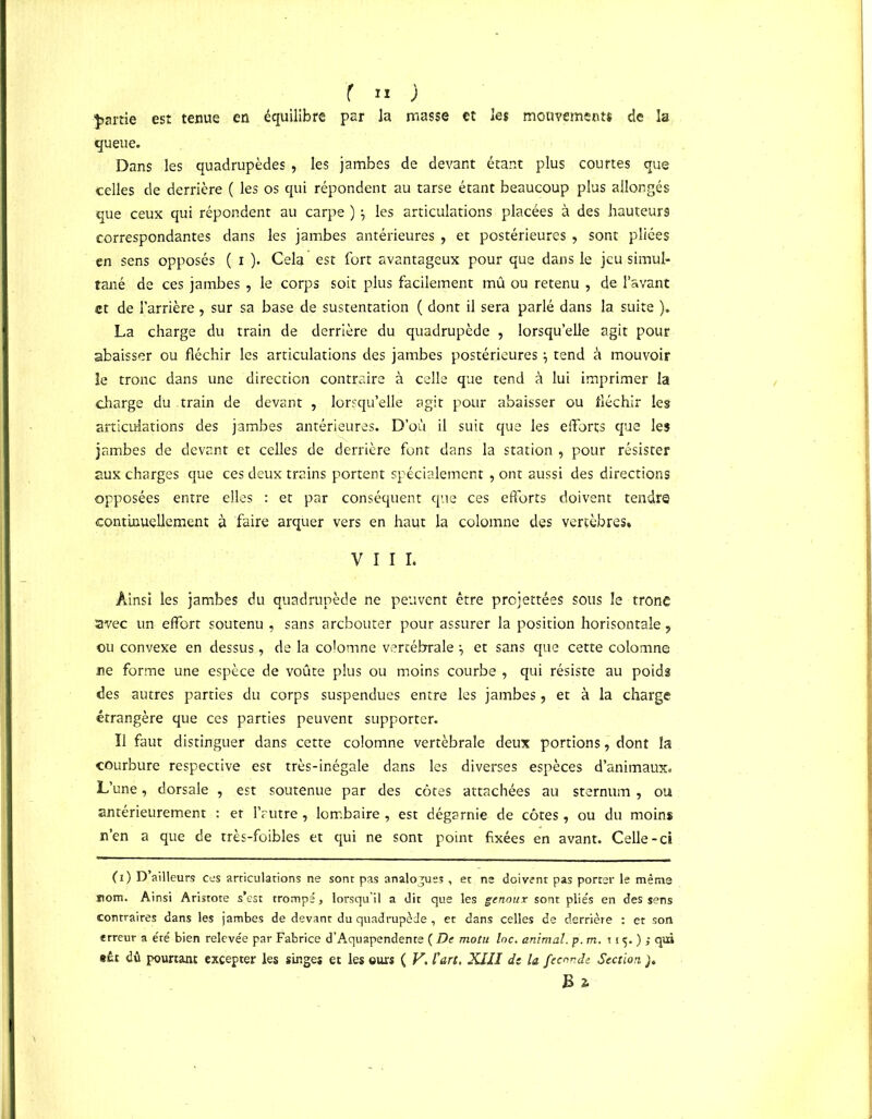 partie est tenue en équilibre par la masse et les mouvements de la queue. Dans les quadrupèdes , les jambes de devant étant plus courtes que celles de derrière ( les os qui répondent au tarse étant beaucoup plus allongés que ceux qui répondent au carpe ) $ les articulations placées à des hauteurs correspondantes dans les jambes antérieures , et postérieures , sont pliées en sens opposés ( i ). Cela est fort avantageux pour que dans le jeu simul- tané de ces jambes , le corps soit plus facilement mû ou retenu , de l’avant et de l’arrière, sur sa base de sustentation ( dont il sera parlé dans la suite ). La charge du train de derrière du quadrupède , lorsqu’elle agit pour abaisser ou fléchir les articulations des jambes postérieures} tend à mouvoir le tronc dans une direction contraire à celle que tend à lui imprimer la charge du train de devant , lorsqu’elle agit pour abaisser ou fléchir les articulations des jambes antérieures. D’où il suit que les efforts que les jambes de devant et celles de derrière font dans la station , pour résister aux charges que ces deux trains portent spécialement , ont aussi des directions opposées entre elles : et par conséquent que ces efforts doivent tendre continuellement à faire arquer vers en haut la colomne des vertèbres, VIII. Ainsi les jambes du quadrupède ne peuvent être projettées sous le tronc avec un effort soutenu , sans arebouter pour assurer la position horisontale, ou convexe en dessus, de la colomne vertébrale et sans que cette colomne ne forme une espèce de voûte plus ou moins courbe , qui résiste au poids des autres parties du corps suspendues entre les jambes, et à la charge étrangère que ces parties peuvent supporter. Il faut distinguer dans cette colomne vertébrale deux portions, dont la courbure respective est très-inégale dans les diverses espèces d’animaux. L’une, dorsale , est soutenue par des côtes attachées au sternum , ou antérieurement : et l’autre , lombaire , est dégarnie de côtes , ou du moins n’en a que de très-foibles et qui ne sont point fixées en avant. Celle-ci (i) D ailleurs ces articulations ne sont pas analogues , et ne doivent pas porter le même nom. Ainsi Aristote s’est trompé, lorsqu’il a dit que les genoux sont pliés en des sens contraires dans les jambes de devant du quadrupède, et dans celles de derrière : et son erreur a été bien relevée par Fabrice d’Aquapendente ( De motu loc. animal, p. m. 115.); qui »£t dû pourtant excepter les singes et les ours ( V. l'art. XIII de la fécondé Section ]. B ï