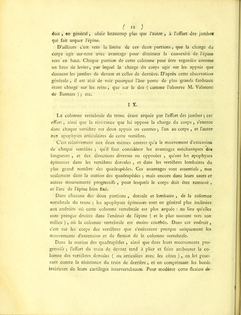 ( *»'• ) doit, en général, obéir beaucoup plus que l’autre , à l’effort des jambes qui fait arquer l’épine. D’ailleurs c’est vers la limite de ces deux portions, que la charge du corps agit sur-tout avec avantage pour diminuer la convexité de l’épine vers en haut. Chaque portion de cette colomne peut être regardée comme un bras de levier, par lequel la charge du corps agit sur les appuis que donnent les jambes de devant et celles de derrière. D’après cette observation générale , il est aisé de voir pourquoi l’âne porte de plus grands fardeaux étant chargé sur les reins, que sur le dos ( comme l'observe M. Valmont de Bomare ) } etc. I X. La colomne vertébrale du tronc étant arquée par l’effort des jambes $ cet effort, ainsi que la résistance que lui oppose la charge du corps, s’exerce dans chaque vertèbre sur deux appuis ou centres \ l’un au corps , et l’autre aux apophyses articulaires de cette vertèbre. C’est relativement aux deux mêmes centres qu’a le mouvement d’extension de chaque vertèbre } qu’il faut considérer les avantages méchaniques des longueurs , et des directions diverses ou opposées , qu’ont les apophyses épineuses dans les vertèbres dorsales , et dans les vertèbres lombaires du plus grand nombre des quadrupèdes. Ces avantages sont essentiels , non seulement dans la station des quadrupèdes , mais encore dans leurs sauts et autres mouvements progressifs , pour lesquels le corps doit être ramassé , et l’arc de l’épine bien fixé. Dans chacune des deux portions , dorsale et lombaire , de la colomne vertébrale du tronc j les apophyses épineuses sont en général plus inclinées aux endroits où cette colomne vertébrale est plus arquée : au lieu quelles sont presque droites dans l’endroit de l’épine ( et le plus souvent vers son milieu ) , où la colomne vertébrale est moins courbée. Dans cet endroit, c’est sur les corps des vertèbres que s’exécutent presque uniquement les mouvements d’extension et de flexion de la colomne vertébrale. Dans la station des quadrupèdes , ainsi que dans leurs mouvements pro- gressifs -j l’effort du train de devant tend à plier et faire arcbouter la co- lomne des vertèbres dorsales ( ou articulées avec les côtes ), en les pous- sant contre la résistance du train de derrière, et en comprimant les bords intérieurs de leurs cartilages intervertébraux. Pour modérer cette flexion de