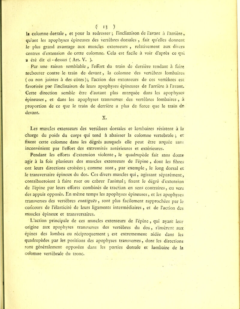 la colomne dorsale, et pour la redresser j l’inclinaison de l’avant à l’arrière , qu’ont les apophyses épineuses des vertèbres dorsales , fait quelles donnent le plus grand avantage aux muscles extenseurs , relativement aux divers centres d’extension de cette colomne. Cela est facile à voir d’après ce qui a été dit ci - dessus ( Art. V. ). Par une raison semblable , l’effort du train de derrière tendant à faire ârcbouter contre le train de devant, la colomne des vertèbres lombaires ( ou non jointes à des côtes )} l’action des extenseurs de ces vertèbres est favorisée par l’inclinaison de leurs apophyses épineuses de l’arrière à l’avant. Cette direction semble être d’autant plus marquée dans les apophyses épineuses, et dans les apophyses transverses. des vertèbres lombaires , à proportion de ce que le train de derrière a plus de force que le train de devant. X. Les muscles extenseurs des vertèbres dorsales et lombaires résistent à la charge du poids du corps qui tend à abaisser la colomne vertébrale j et fixent cette colomne dans les dégrés auxquels elle peut être arquée sans inconvénient par l’effort des extrémités antérieures et extérieures. Pendant les efforts d’extension violente, le quadrupède fait sans doute agir à la fois plusieurs des muscles extenseurs de l’épine , dont les fibres ont leurs directions croisées comme sont, par exemple , le long dorsal et le transversaire épineux du dos. Ces divers muscles qui, agissant séparément, contribueroient à faire ruer ou cabrer l’animal \ fixent le dégré d’extension de l’épine par leurs efforts combinés de traction en sens contraires, ou vers des appuis opposés. En même temps les apophyses épineuses, et les apophyses transverses des vertèbres contiguës, sont plus facilement rapprochées par le concours de l’élasticité de leurs ligaments intermédiaires, et de l’action des muscles épineux et transversaires. L’action principale de ces muscles extenseurs de l’épine , qui ayant leur origine aux apophyses transverses des vertèbres du dos, s’insèrent aux épines des lombes ou réciproquement $ est extrêmement aidée dans les quadrupèdes par les positions des apophyses transverses, dont les directions sont généralement opposées dans les parties dorsale et lombaire de la colomne vertébrale du tronc.