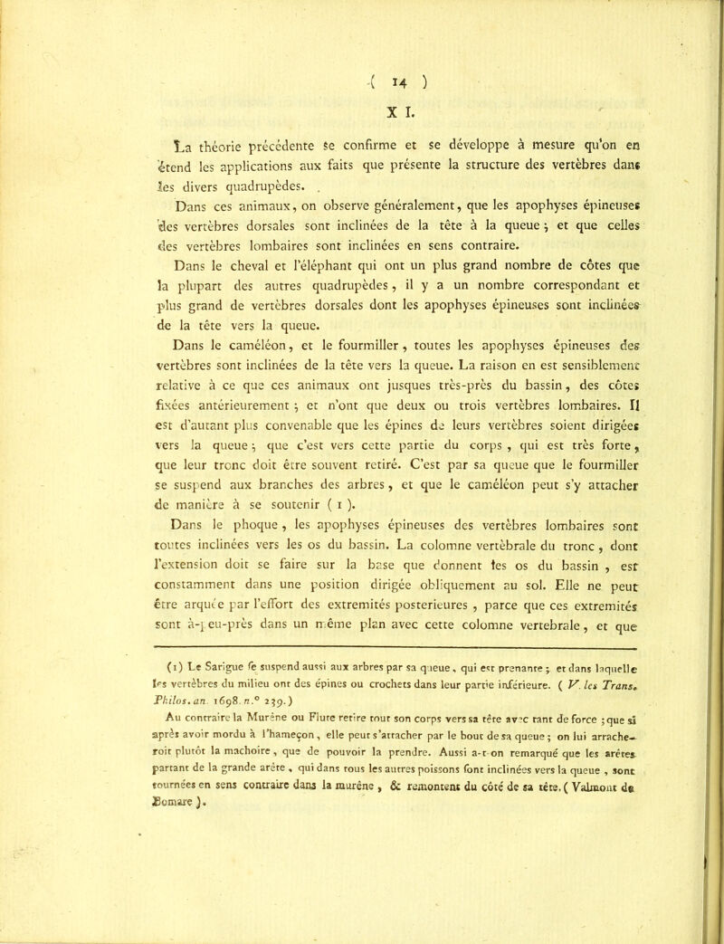 X I. La théorie précédente Se confirme et se développe à mesure qu’on en étend les applications aux faits que présente la structure des vertèbres dans les divers quadrupèdes. . Dans ces animaux, on observe généralement, que les apophyses épineuses des vertèbres dorsales sont inclinées de la tête à la queue j et que celles des vertèbres lombaires sont inclinées en sens contraire. Dans le cheval et l’éléphant qui ont un plus grand nombre de côtes que la plupart des autres quadrupèdes, il y a un nombre correspondant et plus grand de vertèbres dorsales dont les apophyses épineuses sont inclinées de la tête vers la queue. Dans le caméléon, et le fourmiller, toutes les apophyses épineuses des vertèbres sont inclinées de la tête vers la queue. La raison en est sensiblement relative à ce que ces animaux ont jusques très-près du bassin, des côtes fixées antérieurement} et n’ont que deux ou trois vertèbres lombaires. Il est d’autant plus convenable que les épines de leurs vertèbres soient dirigées vers la queue \ que c’est vers cette partie du corps , qui est très forte, que leur tronc doit être souvent retiré. C’est par sa queue que le fourmiller se suspend aux branches des arbres, et que le caméléon peut s’y attacher de manière à se soutenir ( i ). Dans le phoque , les apophyses épineuses des vertèbres lombaires sont toutes inclinées vers les os du bassin. La colomne vertébrale du tronc, dont l’extension doit se faire sur la base que donnent tes os du bassin , est constamment dans une position dirigée obliquement au sol. Elle ne peut être arqiu'e par l’effort des extrémités postérieures , parce que ces extrémités sont à-p eu-près dans un même plan avec cette colomne vertébrale, et que (i) Le Sarigue fe suspend aussi aux arbres par sa queue, qui est prenante ; et dans laquelle les vertèbres du milieu ont des épines ou crochets dans leur partie inférieure. ( V. les Trans. Philos, an. 1698. n.° 239.) Au contraire la Murène ou Flûte retire tout son corps vers sa tête av?c tant de force ;que si après avoir mordu à l’hameçon , elle peut s’attacher par le bout de sa queue; on lui arrache- roit plutôt la mâchoire, que de pouvoir la prendre. Aussi a-t on remarqué que les arêtes partant de la grande arête , qui dans tous les autres poissons font inclinées vers la queue , sont tournées en sens contraire dans la murène , & remontent du côté de sa tête. ( Valmont de Üomare ).