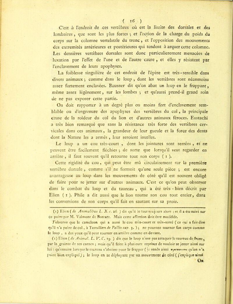 ( Itf ) C’est à l’endroit de ces vertèbres où est la limite des dorsales et des lombaires, que sont les plus fortes j et l’action de la charge du poids du corps sur la colomne vertébrale du tronc , et l’opposition des mouvements des extrémités antérieures et postérieures qui tendent à arquer cette colomne. Les dernières vertèbres dorsales sont donc particulièrement menacées de luxation par l’effet de l’une et de l’autre cause , et elles y résistent par l’enclavement de leurs apophyses. La foiblesse singulière de cet endroit de lepine est très - sensible dans divers animaux ; comme dans le loup , dont les vertèbres sont néanmoins assez fortement enclavées. Bausner dit qu’on abat un loup en le frappant, même assez légèrement, sur les lombes j et qu’aussi prend-il grand soin de ne pas exposer cette partie. On doit rapporter à un degré plus ou moins fort d’enclavement sem- blable ou d’engrenure des apophyses des vertèbres du col, la principale cause de la roideur du col du lion et d’autres animaux féroces. Eustachi a très bien remarqué que sans la résistance très forte des vertèbres cer^ vicales dans ces animaux, la grandeur de leur gueule et la force des dents dont la Nature les a armés , leur seroient inutiles. Le loup a un cou très-court , dont les jointures sont serrées , et ne peuvent être facilement fléchies } de sorte que lorsqu’il veut regarder en arrière , il faut souvent qu’il retourne tout son corps ( i ). Cette rigidité du cou , qui peut être mû circulairement sur la première vertèbre dorsale , comme s’il ne formoit qu’une seule pièce \ est encore avantageuse au loup dans les mouvements de côté qu’il est souvent obligé de faire pour se jetter sur d’autres animaux. C’est ce qu’on peut observer dans le combat du loup et du taureau, qui a été très - bien décrit par Elien ( i ). Phile a dit aussi que le lion tourne son cou tout entier, dans les conversions de son corps qu’il fait en sautant sur sa proie. (i) Elien ( de Animalibus L. X. c. 26. ) dit qu’il le taut toujours alors ; et il a été suivi sur ce point par M. Valmonr de Bomare. Mais cette afTerrion doit être modifie'e. J’observe que le caméléon qui a aussi le cou très-court et très-serré ( ce qui a fait dire qu’il n’a point de col, à Tertullien de Pallia cap. 5. ) ; ne pouvant tourner fon corps comme le loup , a des yeux qu’il peur tourner en arrière comme en devant. (1) Elien (de Animal. L. V. C. 19 ) dit que le loup n’ose pas attaquer le taureau de front, par la ^çrainre de ses cornes ; mais qu’il feint à plusieurs reprises de vouloir se jetter ainsi sur lui : qu’ensuite lorsque le taureau s’abaisse pour le frapper ( je rends ainsi t jnirta-evrts qu’on n’a point bien expliqué) ; le loup en se déployant pat un mouvement de côté ( j’explique ainsi Os