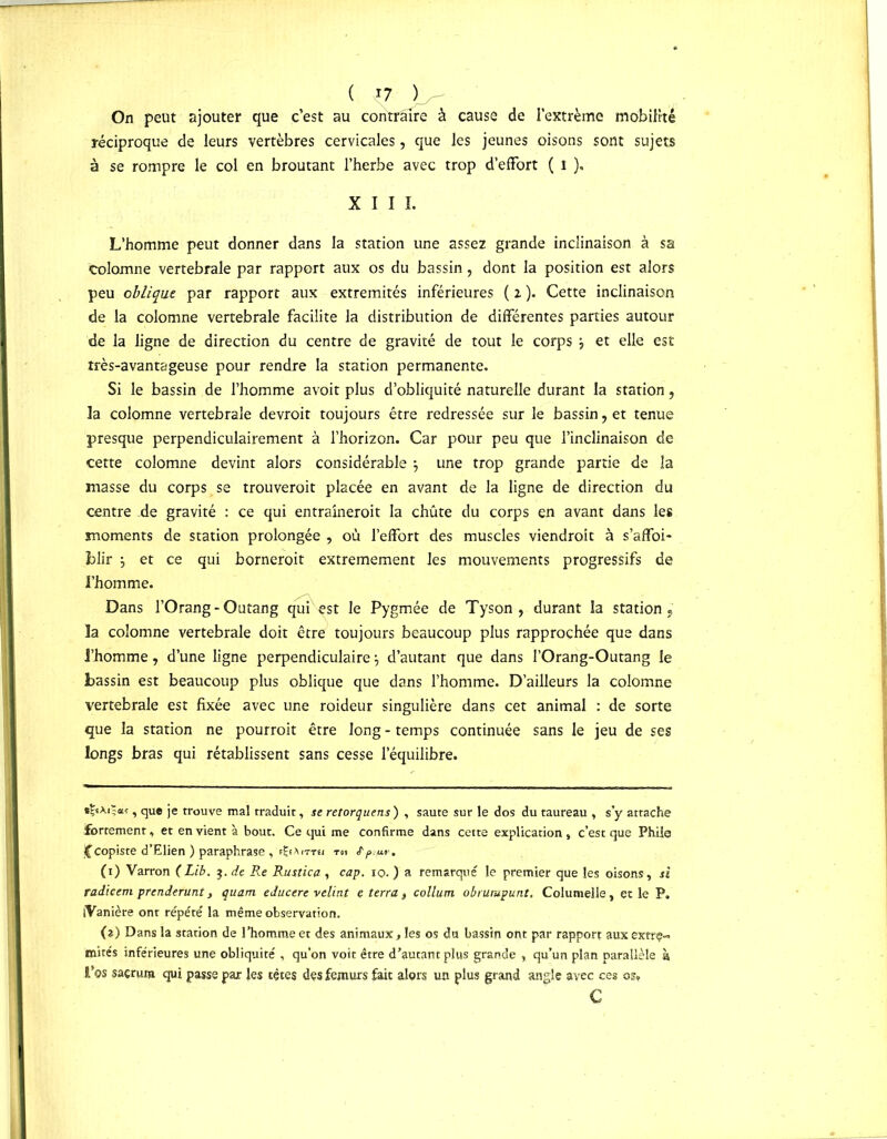 ( n- )_- On peut ajouter que c’est au contraire à cause de l’extrême mobilité réciproque de leurs vertèbres cervicales, que les jeunes oisons sont sujets à se rompre le col en broutant l’herbe avec trop d’effort ( l ). XIII. L’homme peut donner dans la station une assez grande inclinaison à sa colomne vertébrale par rapport aux os du bassin, dont la position est alors peu oblique par rapport aux extrémités inférieures (2). Cette inclinaison de la colomne vertébrale facilite la distribution de différentes parties autour de la ligne de direction du centre de gravité de tout le corps j et elle est très-avantageuse pour rendre la station permanente. Si le bassin de l’homme avoit plus d’obliquité naturelle durant la station, la colomne vertébrale devroit toujours être redressée sur le bassin, et tenue presque perpendiculairement à l’horizon. Car pour peu que l’inclinaison de cette colomne devint alors considérable \ une trop grande partie de la masse du corps se trouveroit placée en avant de la ligne de direction du centre de gravité : ce qui entraîneroit la chûte du corps en avant dans les moments de station prolongée , où l’effort des muscles viendront à s’affoi- hlir j et ce qui borneroit extrêmement les mouvements progressifs de l’homme. Dans l’Orang-Outang qui est le Pygmée de Tyson, durant la station, la colomne vertébrale doit être toujours beaucoup plus rapprochée que dans l’homme, d’une ligne perpendiculaire \ d’autant que dans l’Orang-Outang le bassin est beaucoup plus oblique que dans l’homme. D’ailleurs la colomne vertébrale est fixée avec une roideur singulière dans cet animal : de sorte que la station ne pourrait être long - temps continuée sans le jeu de ses longs bras qui rétablissent sans cesse l’équilibre. d-sAita?, que je trouve mal traduit, se retorquens ) , saute sur le dos du taureau , s’y attache fortement, et en vient à bout. Ce qui me confirme dans cette explication , c’est que Phiie jCcopiste d’Elien ) paraphrase , (1) Varron (Lib. 3. de Re Rustica , cap. 10■ ) a remarqué le premier que les oisons , si radicem prcnderunt, quant educere velint ç terra f collum obrutupunt. Columelle, et le P. iVanière ont répété la même observation. (?) Dans la station de l’homme et des animaux, les os du bassin ont par rapport aux extrç-» mités inférieures une obliquité , qu’on voit être d’autant plus grande , qu’un plan parallèle à l’os sacrum qui passe par les tètes des fémurs fait alors un plus grand angle avec ces os, c