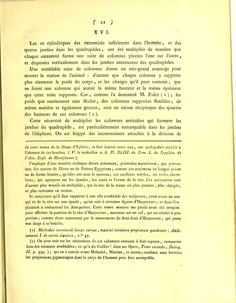 ( « ; XVI. Les os cylindriques des extrémités inférieures dans l’homrtie * et des quatre jambes dans les quadrupèdes, ont été multipliés de manière que chaque extrémité forme une suite de colomnes placées l’une sur l’autre, et disposées verticalement dans les jambes antérieures des quadrupèdes. Une semblable suite de colomnes donne un très-grand avantage pour assurer la station de l’animal : d’autant que chaque colomne y supporte plus sûrement le poids du corps , et les charges qu’il peut soutenir que ne feroit une colomne qui auroit la même hauteur et la même épaisseur que cette suite supposée. Car , comme l’a démontré M. Euler ( i ) j les poids que soutiennent sans fléchir, des colomnes supposées flexibles, de même matière et également grosses, sont en raison réciproque des quarrés des hauteurs de ces colomnes ( i ). Cette nécessité de multiplier les colomnes articulées qui forment les jambes du quadrupède , est particulièrement remarquable dans les jambes de l’éléphant. On est frappé des inconvénients attachés à la division de de cette statue de la Diane d’Ephèse, et fort écartés entre eux, ont quelquefois suppléé à l’absence de ces broches. ( V. le médaillon n. 6. PI. XLIII. du Tom. I. du Suppltm. de VAnt. Expi. de Montfaucon ). J’explique d’une manière analogue divers orneméns, prétendus mystérieux , que présen- tent des statues de Dieux ou de Prêtres Egyptiens ; comme ces ornemens en longue pointe ou de forme bizarre, qu’elles ont sous le menton ; ces coeffures amples, ou vaâes cheve- lures , qui appuyent sur les épaules , les cotés et l’avant de la tête. Ces accessoires sont d’autant plus massifs ou multipliés , que la tête de la statue est plus pesante plus chargée, et plus redressée en arrière. Je conjecture qu’il faut rapporter à une vûe semblable des sculpteurs, cette tresse en ans* qui va de la tête sur une épaule , qu’on voit à certaines figures d’Harpocrate ; et dont l’ex- plication a embarrassé les Antiquaires. Cette tresse massive me paroît avoir été imaginé pour affermir la position de la tête d’Harpocrate , soutenue sur un col, qui est rétréci à pro- portion ; comme étant contourné par le mouvement du bras droit d’Harpocrate, qui porte son doigt à sa bouche. ( t) Methodus inveniendi lineas curvas , maximi minimivc proprietate gaudentes : Adii- tamentï I. de curvis elçsticis , n.° 37. (a) On peut voir sur les résistances de ces colomnes osseuses à leur rupture , comparées dans des animaux semblables ; ce qu’a dit Galilée ( dans ses Opéré, Tomo secundo , Dialog» II. p- 559. ) ; qui en a conclu avant Mahudel, Martine , et autres ; combien sont bornée^ les proportions gigantesques dont le corps de l’homme peut être susceptible.