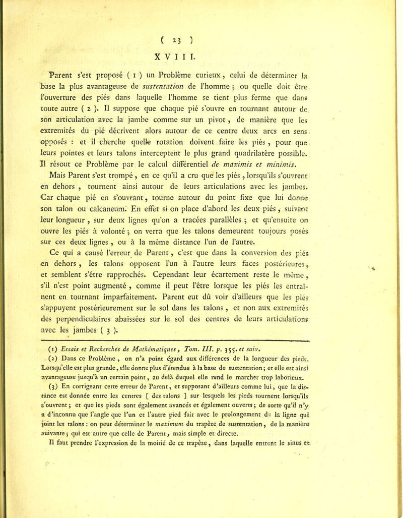 XVIII. Parent s’est proposé ( i ) un Problème curieux, celui de déterminer la base la plus avantageuse de sustentation de l’homme j ou quelle doit être l’ouverture des piés dans laquelle l’homme se tient plus ferme que dans toute autre ( 2, ). Il suppose que chaque pié s’ouvre en tournant autour de son articulation avec la jambe comme sur un pivot, de manière que les extrémités du pié décrivent alors autour de ce centre deux arcs en sens opposés : et il cherche quelle rotation doivent faire les piés , pour que leurs pointes et leurs talons interceptent le plus grand quadrilatère possible. Il résout ce Problème par. le calcul différentiel de maximis et minimis. Mais Parent s’est trompé , en ce qu’il a cru que les piés, lorsqu’ils s’ouvrent en dehors , tournent ainsi autour de leurs articulations avec les jambes. Car chaque pié en s’ouvrant, tourne autour du point fixe que lui donne son talon ou calcanéum. En effet si on place d’abord les deux piés, suivant leur longueur , sur deux lignes qu’on a tracées parallèles j et qu’ensuite on ouvre les piés à volonté \ on verra que les talons demeurent toujours posés sur ces deux lignes , ou à la même distance l’un de l’autre. Ce qui a causé l’erreur de Parent, c’est que dans la conversion des piés en dehors , les talons opposent l’un à l’autre leurs faces postérieures, et semblent s’être rapprochés. Cependant leur écartement reste le même, s’il n’est point augmenté , comme il peut l’être lorsque les piés les entraî- nent en tournant imparfaitement. Parent eut dû voir d’ailleurs que les piés s’appuyent postérieurement sur le sol dans les talons, et non aux extrémités des perpendiculaires abaissées sur le sol des centres de leurs articulations avec les jambes ( 3 ). (1) Essais et Recherches de Mathématiques, Tom. III. p. 355 .et suiv. (2) Dans ce Problème , on n’a point égard aux différences de la longueur des pieds. Lorsqu’elle est plus grande, elle donne plus d’étendue à la base de sustentation ; et elle est ainsi avantageuse jusqu’à un certain point, au delà duquel elle rend le marcher trop laborieux. (3) En corrigeant cette erreur de Parent, et supposant d’ailleurs comme lui, que la dis- tance est donnée entre les centres [ des talons ] sur lesquels les pieds tournent lorsqu’ils s’ouvrent ; et que les pieds sont également avancés et également ouverts ; de sorte qu’il n’y a d’inconnu que l’angle que l’un et l’autre pied fait avec le prolongement de la ligne qui joint les talons : on peut déterminer le maximum du trapèze de sustentation , de la manière suivante; qui est autre que celle de Parent, mais simple et directe. Il faut prendre l’expression de la moitié de ce trapèze, dans laquelle entrent le sinus est £'»• ' ‘ -
