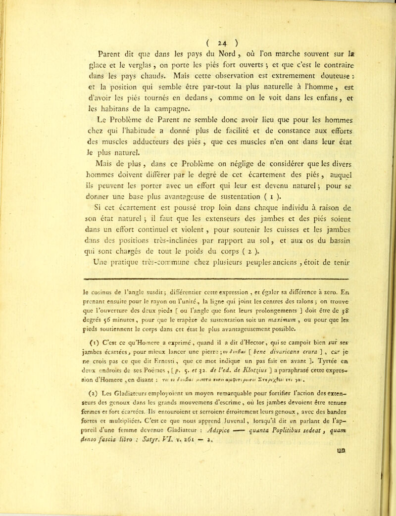 Parent dit que dans les pays du Nord ,, où Ton marche souvent sur la glace et le verglas, on porte les piés fort ouverts \ et que c’est le contraire dans les pays chauds. Mais cette observation est extrêmement douteuse : et la position qui semble être par-tout la plus naturelle à l’homme , est d’avoir les piés tournés en dedans, comme on le voit dans les enfans, et les habitans de la campagne. Le Problème de Parent ne semble donc avoir lieu que pour les hommes chez qui l’habitude a donné plus de facilité et de constance aux efforts des muscles adducteurs des piés ? que ces muscles n’en ont dans leur état Je plus naturel. Mais de plus, dans ce Problème on néglige de considérer que les divers hommes doivent différer par le degré de cet écartement des piés, auquel ils peuvent les porter avec un effort qui leur est devenu naturel ÿ pour se donner une base plus avantageuse de sustentation ( i ). Si cet écartement est poussé trop loin dans chaque individu à raison de son état naturel j il faut que les extenseurs des jambes et des piés soient dans un effort continuel et violent, pour soutenir les cuisses et les jambes dans des positions très-inclinées par rapport au sol, et aux os du bassin qui sont chargés de tout le poids du corps ( z ). Une pratique très-commune chez plusieurs peuples anciens , étoit de tenir le cosinus de l’angle susdit; différentiel: cette expression , et égaler sa différence à zéro. En prenant ensuite pour le rayon ou l’unité, la ligne qui joint les centres des talons ; on trouve que l’ouverture des deux pieds [ ou l’angle que font leurs prolongements ] doit être de 38 degrés 56 minutes, pour que le trapèze de sustentation soit un maximum , ou pour que les pieds soutiennent le corps dans cet état le plus avantageusement possible. (1) C’est ce quHonere a exprimé, quand il a dit d’Hector, qui se campoît bien sur ser jambes écartées, pour mieux lancer une pierre ; tu «Tia/Sat [ bene divaricans crura ] , car je ne crois pas ce que dit F.rnesti, que ce mot indique un pas fait en avant ]. Tyrtée era deux endroits de ses Poèmes , [p, 5. et 32. de l’ed. de Klot\ius ] a paraphrasé cette expres- sion d’Homere ,en disant : ru tv <fia£<xî »»«■<» upuptTiftirn Ernfixfiw yw. (2) Les Gladiateurs employoient un moyen remarquable pour fortifier l’action des exten- seurs des genoux dans les grands mouvemens d’escrime, où les jambes dévoient être tenues fermes et fort écartées. Ils entouraient et serraient étroitement leurs genoux, avec des bandes fortes et multipliées. C’est ce que nous apprend Juvenal, lorsqu’il dit en parlant de l’ap- pareil d’une femme devenue Gladiateur : Adspice —— quanta Poplitibus sedeat } quant (ienso fus cia libro : Sat'jr. VI, v. z6i — 1, US3