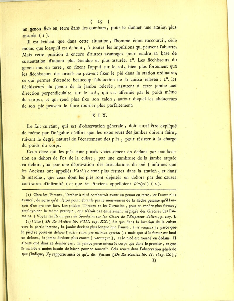 ( *5 î un genou fixe en terre dans les combats, pour se donner une station plus assurée ( i ). Il est évident que dans cette situation, l’homme étant raccourci, cède moins que lorsqu’il est debout, à .toutes les impulsions qui peuvent l’abattre. Mais cette position a encore d’autres avantages pour rendre sa base de sustentation d’autant plus étendue et plus assurée. i°. Les fléchisseurs du genou mis en terre , en fixent l’appui sur le sol, bien plus fortement que les fléchisseurs des orteils ne peuvent fixer le pié dans la station ordinaire 5 ce qui permet d’étendre beaucoup l’abduction de la cuisse relevée : 2.0. les fléchisseurs du genou de la jambe relevée , assurent à cette jambe une direction perpendiculaire sur le sol , qui est affermie par le poids même du corps -7 et qui rend plus fixe son talon , autour duquel les abducteurs de son pié peuvent le faire tourner plus parfaitement. X I X. Le fait suivant, qui est d’observation générale , doit aussi être expliqué de même par l’inégalité d’effort que les extenseurs des jambes doivent faire, suivant le degré naturel de l’écartement des piés , pour résister à la charge du poids du corps. Ceux chez qui les piés sont portés vicieusement en dedans par une luxa- tion en dehors de l’os de la cuisse , par une cambrure de la jambe arquée en dehors , ou par une dépravation des articulations du pié ( infirmes que les Anciens ont appellés Vari ) ; sont plus fermes dans la station , et dans la marche, que ceux dont les piés sont dejettés en dehors par des causes contraires d’infirmité ( et que les Anciens appelaient Valgi ) ( z ). ( 1 ) Chez les Persans, l’archer à pied combattoit ayant un genou en terre , et l’autre plus avancé ; de sorte qu’il n’éroit point ébranlé par le mouvement de la flèche pesante qu’il lan-> çoit d’un arc très-fort. Les soldats Thraces et les Germains , pour se rendre plus fermes , employoient la même pratique, qui n’étoit pas entièrement négligée des Grecs et des Ro« mains. [ Voyez les Remarques de Spanheim sur les Césars de l’Empereur Julien, p. 207. ]• (2) Celse [ De Re Medica lib. VIII. cap. XX. ] dit que dans la luxation de la cuisse vers la partie interne, la jambe devient plus longue que l’autre, [ et valgius] ; parce que le pied se porte en dehors [ extra enim pes ultimus spectat ] : mais que si le fémur est luxe en dehors, la jambe devient plus courte [ varumque ] , et le pied est tourné en dedans. Il ajoute que dans ce dernier cas , la jambe porte mieux le corps que dans le premier , et que le malade a moins besoin de bâton pour se soutenir Cela rentre dans l’observation générale que j’indique, J'y rapporte aussi ce qu’a dit Varron [£e Re Rustica lib. II. chap. IX] , D