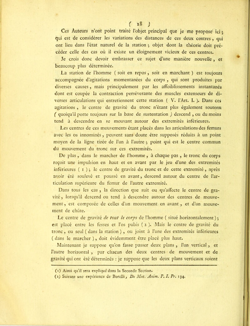 f ** ) Ces Auteurs n’ont point traité l’objet principal que je me proposé ici ; qui est de considérer les variations des distances de ces deux centres , qui ont lieu dans l’état naturel de la station $ objet dont la théorie doit pré- céder celle des cas où il existe un éloignement vicieux de ces centres. Je crois donc devoir embrasser ce sujet d’une manière nouvelle, et beaucoup plus déterminée. La station de l’homme ( soit en repos, soit en marchant ) est toujours accompagnée d’agitations momentanées du corps , qui sont produites par diverses causes, mais principalement par les affoiblissements instantanés dont est coupée la contraction persévérante des muscles extenseurs de di- verses articulations qui entretiennent cette station ( V. l’Art. I. ). Dans ces agitations , le centre de gravité du tronc n’étant plus également soutenu ( quoiqu’il porte toujours sur la base de sustentation ) descend , ou du moins tend à descendre en se mouvant autour des extrémités inférieures. Les centres de ces mouvements étant placés dans les articulations des fémurs avec les os innommés, peuvent sans doute être supposés réduits à un point moyen de la ligne tirée de l’un à l’autre } point qui est le centre commun du mouvement du tronc sur ces extrémités. De plus, dans le marcher de l’homme, à chaque pas , le tronc du corps reçoit une impulsion en haut et en avant par le jeu d’une des extrémités inférieures ( i ) \ le centre de gravité du tronc et de cette extrémité, après avoir été soulevé et poussé en avant, descend autour du centre de l’ar- ticulation supérieure du fémur de l’autre extrémité. Dans tous les cas , la direction que suit ou qu’alïecte le centre de gra- vité , lorsqu’il descend ou tend à descendre autour des centres de mouve- ment , est composée de celles d’un mouvement en avant, et d’un mouve- ment de chûte. Le centre de gravité de tout le corps de l’homme ( situé horizontalement ) ; est placé entre les fesses et l’os pubis ( z ). Mais le centre de gravité du tronc, ou seul ( dans la station ) , ou joint à l’une des extrémités inférieures ( dans le marcher ), doit évidemment être placé plus haut. Maintenant je suppose qu’on fasse passer deux plans , l’un vertical, et l’autre horizontal , par chacun des deux centres de mouvement et de gravité qui ont été déterminés : je suppose que les deux plans verticaux soient (i) Ainsi qu’il sera expliqué dans la Seconde Section. (z) Suivant une expérience de Borelli, De Mot. Anim. P. I. Pr. 1J4.