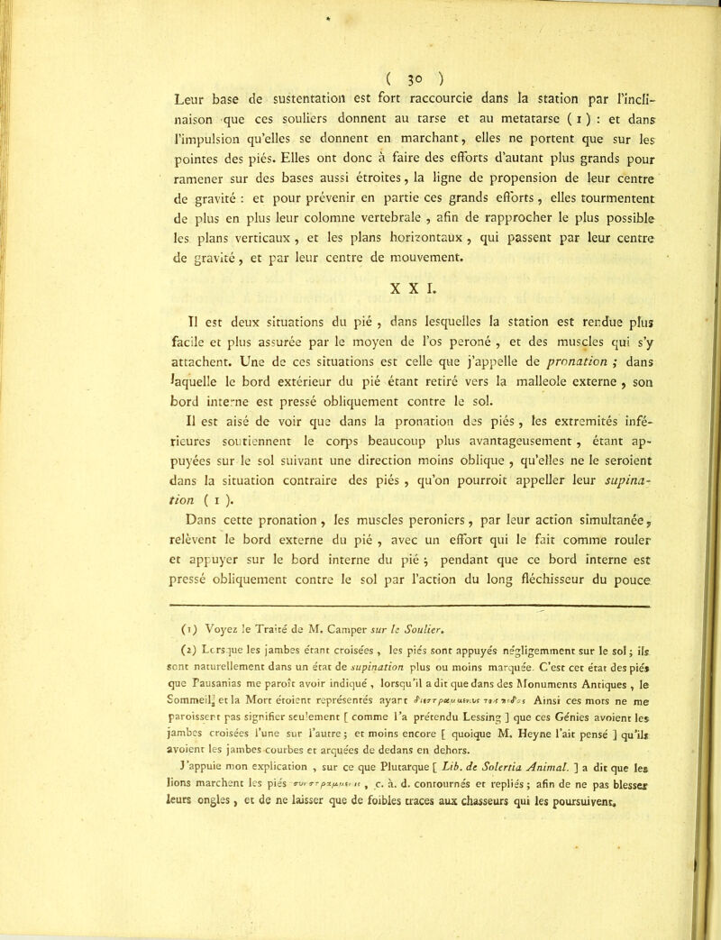 ( 3° ) Leur base de sustentation est fort raccourcie dans îa station par l'incli- naison que ces souliers donnent au tarse et au métatarse ( i ) : et dans l’impulsion qu’elles se donnent en marchant, elles ne portent que sur les pointes des piés. Elles ont donc à faire des efforts d’autant plus grands pour ramener sur des bases aussi étroites, la ligne de propension de leur centre de gravité : et pour prévenir en partie ces grands efforts, elles tourmentent de plus en plus leur colomne vertébrale , afin de rapprocher le plus possible les plans verticaux , et les plans horizontaux , qui passent par leur centre de gravité, et par leur centre de mouvement. XXI. Tl est deux situations du pie , dans lesquelles la station est rendue plus facile et plus assurée par le moyen de l’os péroné , et des muscles qui s’y attachent. Une de ces situations est celle que j’appelle de pronation ; dans laquelle le bord extérieur du pié étant retiré vers la malléole externe , son bord interne est pressé obliquement contre le sol. Il est aisé de voir que dans la pronation des piés, les extrémités infé- rieures soutiennent le corps beaucoup plus avantageusement , étant ap- puyées sur le sol suivant une direction moins oblique , qu’elles ne le seroient dans la situation contraire des piés , qu’on pourrait appeller leur supina- tion ( i ). Dans cette pronation , les muscles peroniers, par leur action simultanée, relèvent le bord externe du pié , avec un effort qui le fait comme rouler et appuyer sur le bord interne du pié } pendant que ce bord interne est pressé obliquement contre le sol par l’action du long fléchisseur du pouce (tJ Voyez le Traité de M. Camper sur le Soulier. (2) Lorsque les jambes étant croisées , les piés sont appuyés négligemment sur le sol ; ils sont naturellement dans un état de supination plus ou moins marquée. C’est cet état des piés que Pausanias me paraît avoir indiqué , lorsqu’il a dit que dans des Monuments Antiques , le Sommeil’et la Mort étoient représentés ayart Sujt pauutnvs ik urtas Ainsi ces mots ne me paraissent pas signifier seulement [ comme l’a prétendu Lessing ] que ces Génies avoient les jambes croisées l’une sur l’autre ; et moins encore [ quoique M. Heyne l’ait pensé ] qu’ils avoient les jambes courbes et arquées de dedans en dehors. J’appuie mon explication , sur ce que Plutarque [ Lib. de Solerda Animât. ] a dit que les lions marchent les piés wrrpx/x^u it, c. à. d. contournés et repliés; afin de ne pas blesser leurs ongles , et de ne laisser que de foibles traces aux chasseurs qui les poursuivent.