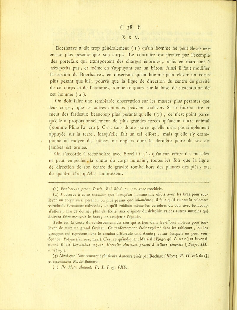 C - 3* > XXV. Boerhaave a dit trop généralement ( i ) qu’un homme ne peut élever une- niasse plus pesante que son corps. Le contraire est prouvé par l’exemple des portefaix qui transportent des charges énormes , mais en marchant à très-petits pas, et même en s’appuyant sur un bâton. Ainsi il faut modifier l’assertion de Boerhaave, en observant qu’un homme peut élever un corps plus pesant que lui3 pourvu que la ligne de direction du centre de gravité de ce corps et de l’homme, tombe toujours sur la base de sustentation de cet homme ( 2 ). On doit faire une semblable observation sur les masses plus pesantes que leur corps, que les autres animaux peuvent soulever. Si la fourmi tire et meut des fardeaux beaucoup plus pesants qu’elle ( 3 ) , ce n’est point parce qu’elle a proportionnellement de plus grandes forces qu’aucun autre animal ( comme Pline l’a cru ). C’est sans doute parce qu’elle n’est pas simplement appuyée sur la terre, lorsqu’elle fait un tel effort 3 mais qu’elle s’y cram- ponne au moyen des pinces ou onglets dont la dernière paire de ses six jambes est armée. On s’accorde à reconnoître avec Borelli ( 4 ), qu’aucun effort des muscles ne peut empêcher»la chute du corps humain, toutes les fois que la ligne de direction de son centre de 'gravité tombe hors des plantes des piés , ou : du quadrilatère qu’elles embrassent. (1) Preelect.in propr. Instit. Rei Me J. n. 412. voce trochleis. (2) J’observe à cette occasion que lorsqu’un homme fait effort avec les bras pour sou- lever un corps aussi pesant , ou plus pesant que lui-même ; il faut qu’il tienne la colomne vertébrale fortement redressée, et qu’il roidisse même les vertèbres du cou avec beaucoup d’effort; afin de donner plus de fixité aux origines du deltoïde et des autres muscles qui doivent faire mouvoir le bras, et assujettir l’épaule. Telle est la cause du renforcement du cou qui a. lieu dans les efforts violeuts pour sou- lever de terre un grand fardeau. Ce renforcement étoit exprimé dans les tableaux , ou les g.ouppes qui représentoient le combat d’Hercule et d’Antée ; et sur lesquels on peut voir Spence [Polymetis , pag. 122.]. C’est ce qu’indiquent Martial [Epigr. 48. L. xir.~\ et Juvenal quand il dit Ceryicibus œquat Herculis Antctum procul à tellure tenentis [ Satyr. III. v. 88-9]. (3) Ainsi que l’ont remarqué plusieurs Auteurs cités par Bocharc \Jlierct\. P. II. col. (foi] et récemment M. de Bomare.