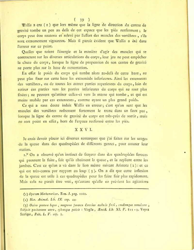 Wallis a cru ( i ) que lors même que la ligne de direction du centre de gravité tombe un peu au delà de cet espace que les piés renferment } le corps peut être soutenu et relevé'par leiFort des muscles des vertèbres , s’ils sont extrêmement vigoureux. Mais il paroît évident que Wallis a été dans l’erreur sur ce point. Quelles que soient l’énergie et la manière d’agir des muscles qui se contractent sur les diverses articulations du corps, leur jeu ne peut empêcher la chute du corps, lorsque la ligne de propension de son centre de gravité ne porte plus sur la base de sustentation. En effet le poids du corps qui tombe alors au-delà de cette base, ne peut plus fixer sur cette base les extrémités inferieures. Ainsi les extenseurs des vertèbres, ou de toutes les autres parties supérieures du corps, loin de retirer ces parties vers les parties inferieures du corps qui ne sont plus fixées^ ne peuvent qu’attirer celles-ci vers la masse qui tombe, et qui est moins mobile par ces extenseurs, comme ayant un plus grand poids. Ce qui a sans doute induit Wallis en erreur -, c’est qu’on sent que les muscles des vertèbres redressent fortement le tronc dans un faux pas , lorsque la ligne du centre de gravité du corps est très-près de sortir, mais ne sort point en effet, hors de l’espace renfermé entre les piés. XXVI. Je crois devoir placer ici diverses remarques que j’ai faites sur les usages de la queue dans des quadrupèdes de différents genres, pour assurer leur station. i.° On a observé qu’un instinct de frayeur dans des quadrupèdes feroces qui prennent la fuite , fait qu’ils abaissent la queue, et la replient entre les jambes. C’est ce qu’on a vu dans le lion même suivant Aristote ( z ) : et ce qui est très-connu par rapport au loup ( 3 ). On a dit que cette inflexion de la queue est utile à ces quadrupèdes pour les faire fuir plus rapidement. Mais cela ne parait être vrai, qu’autant qu’elle en prévient les agitations (1) Operum Mathematicor. Tom. J. pag. 106J. (0 Hist. Animal. Lib. IX. cap. 44. (3) Occiso pastore lupus , magnove juvenco Conscius audacis factl, caudamque remulcens 3 Subjecit pavitantem utero, sylvasque petivit : Virgile, Æneid. Lib. XL V. Six -3. Voyea, Sealiger, Poët. L. V. cap. 3.